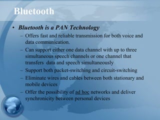 Bluetooth
• Bluetooth is a PAN Technology
– Offers fast and reliable transmission for both voice and
data communication.
– Can support either one data channel with up to three
simultaneous speech channels or one channel that
transfers data and speech simultaneously
– Support both packet-switching and circuit-switching
– Eliminate wires and cables between both stationary and
mobile devices
– Offer the possibility of ad hoc networks and deliver
synchronicity between personal devices
 