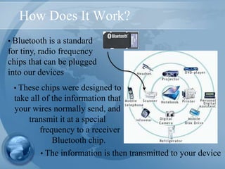 How Does It Work?
• Bluetooth is a standard
for tiny, radio frequency
chips that can be plugged
into our devices
• The information is then transmitted to your device
• These chips were designed to
take all of the information that
your wires normally send, and
transmit it at a special
frequency to a receiver
Bluetooth chip.
 