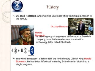 History
Dr. Jaap Haartsen, who invented Bluetooth while working at Ericsson in
the 1990s,
The word "Bluetooth" is taken from the 10th century Danish King Harald
Bluetooth, he had been influential in uniting Scandinavian tribes into a
single kingdom.
In 1994 a group of engineers at Ericsson, a Swedish
company, invented a wireless communication
technology, later called Bluetooth.
Dr. Jaap Haartsen
Harald
Bluetooth
 