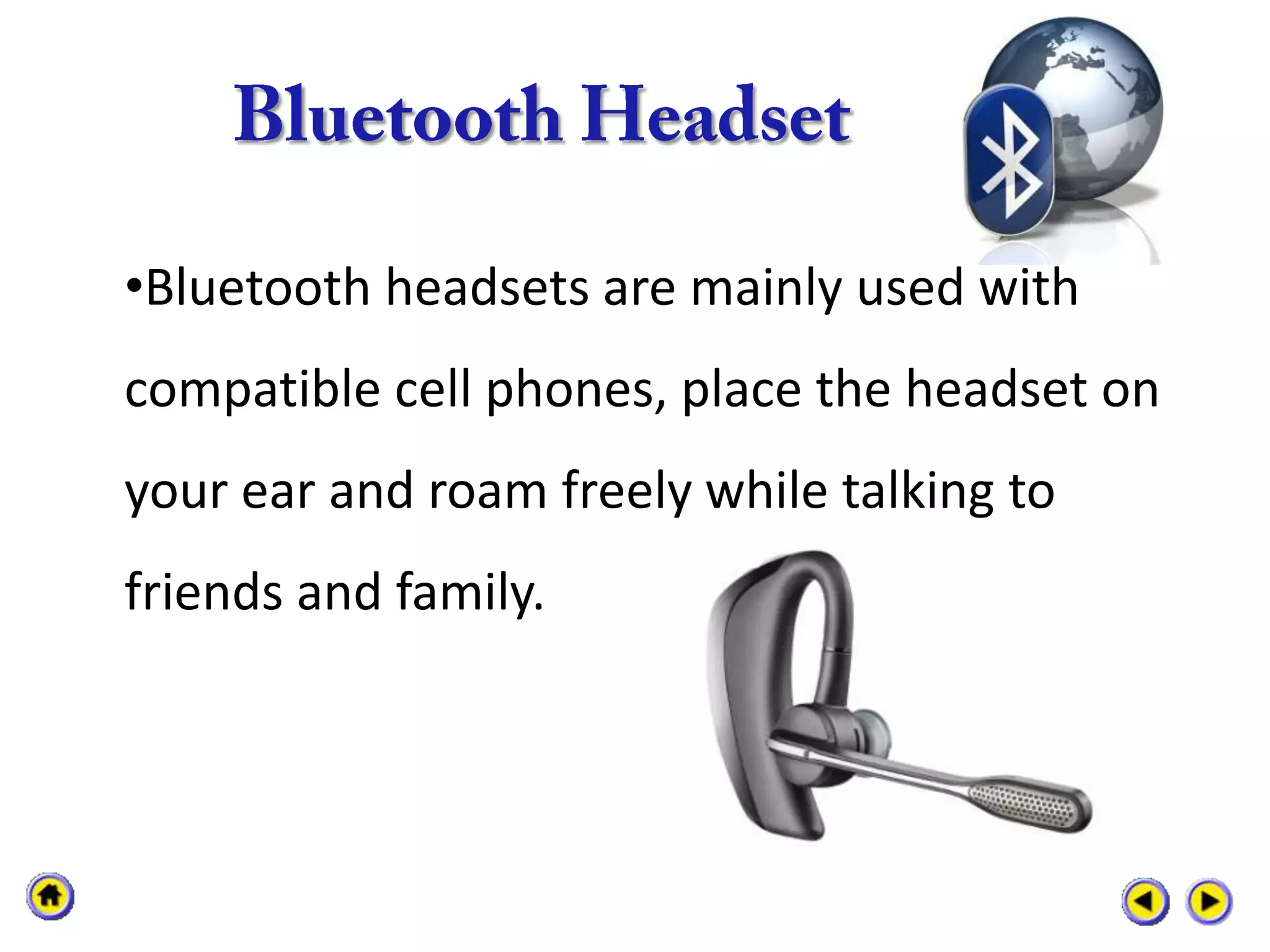 •Bluetooth headsets are mainly used with
compatible cell phones, place the headset on
your ear and roam freely while talking to
friends and family.
 