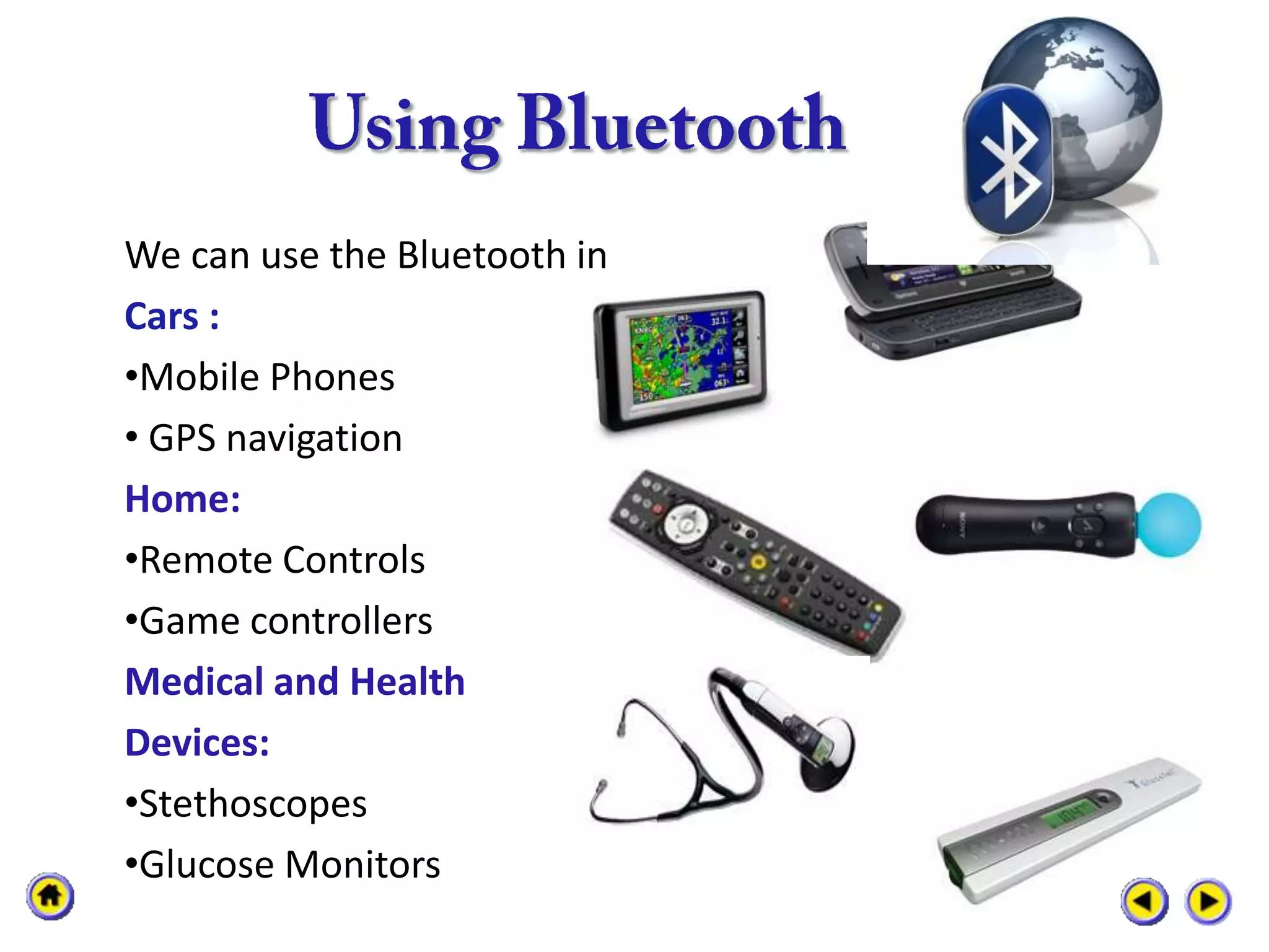We can use the Bluetooth in
Cars :
•Mobile Phones
• GPS navigation
Home:
•Remote Controls
•Game controllers
Medical and Health
Devices:
•Stethoscopes
•Glucose Monitors
 