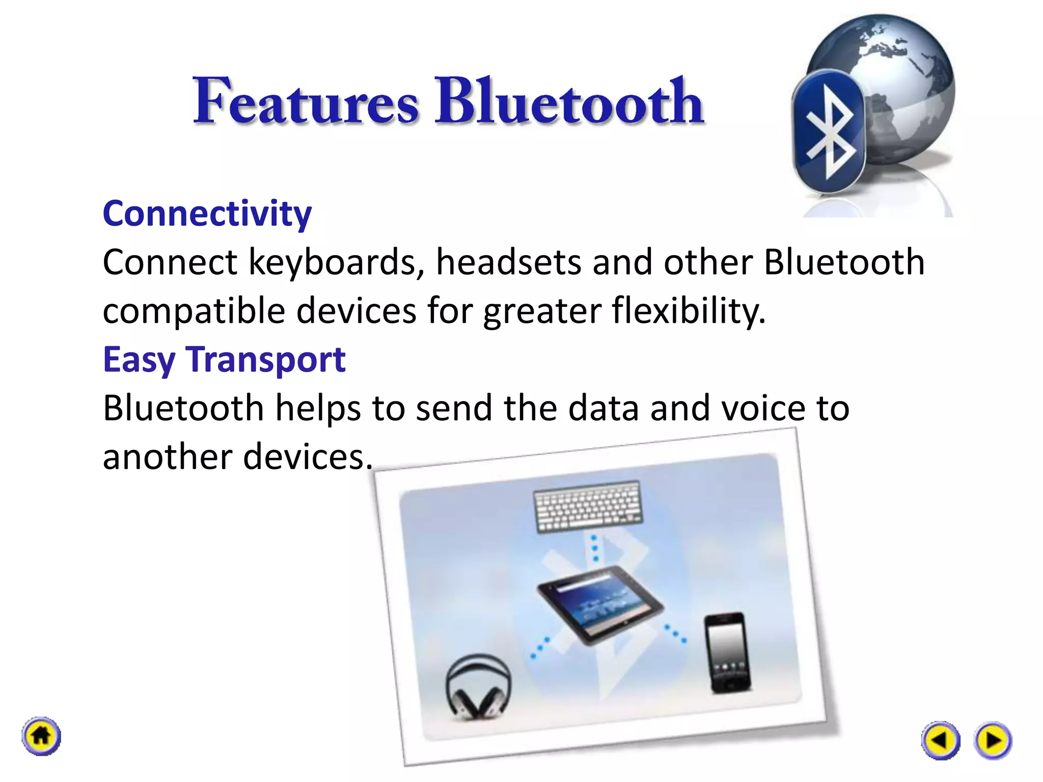 Connectivity
Connect keyboards, headsets and other Bluetooth
compatible devices for greater flexibility.
Easy Transport
Bluetooth helps to send the data and voice to
another devices.
 