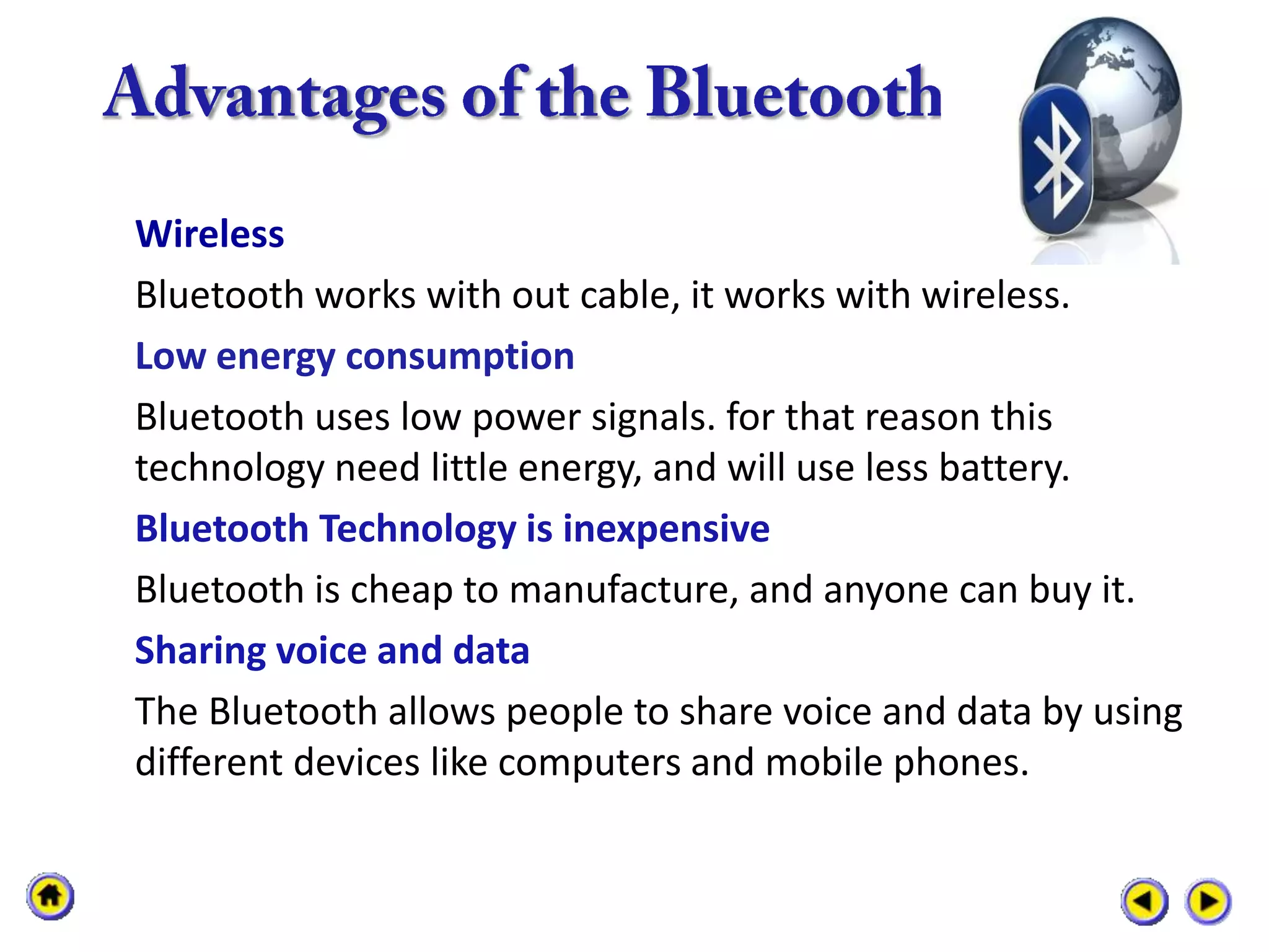 Wireless
Bluetooth works with out cable, it works with wireless.
Low energy consumption
Bluetooth uses low power signals. for that reason this
technology need little energy, and will use less battery.
Bluetooth Technology is inexpensive
Bluetooth is cheap to manufacture, and anyone can buy it.
Sharing voice and data
The Bluetooth allows people to share voice and data by using
different devices like computers and mobile phones.
 