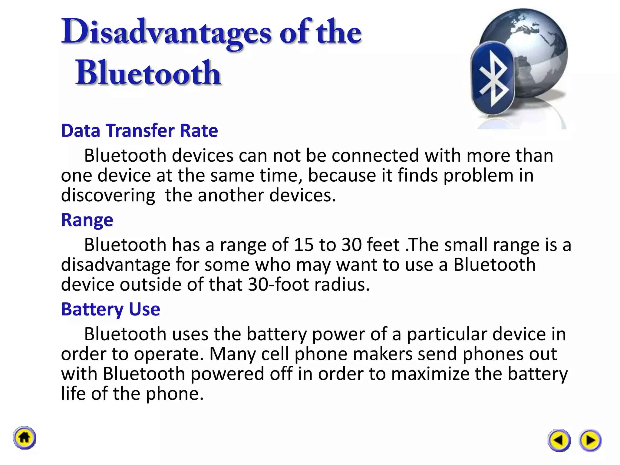 Data Transfer Rate
    Bluetooth devices can not be connected with more than
one device at the same time, because it finds problem in
discovering the another devices.
Range
    Bluetooth has a range of 15 to 30 feet .The small range is a
disadvantage for some who may want to use a Bluetooth
device outside of that 30-foot radius.
Battery Use
    Bluetooth uses the battery power of a particular device in
order to operate. Many cell phone makers send phones out
with Bluetooth powered off in order to maximize the battery
life of the phone.
 