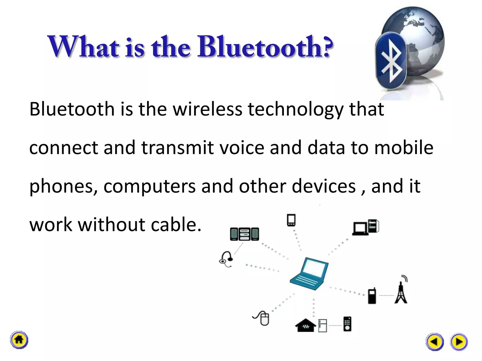 Bluetooth is the wireless technology that
connect and transmit voice and data to mobile
phones, computers and other devices , and it
work without cable.
 