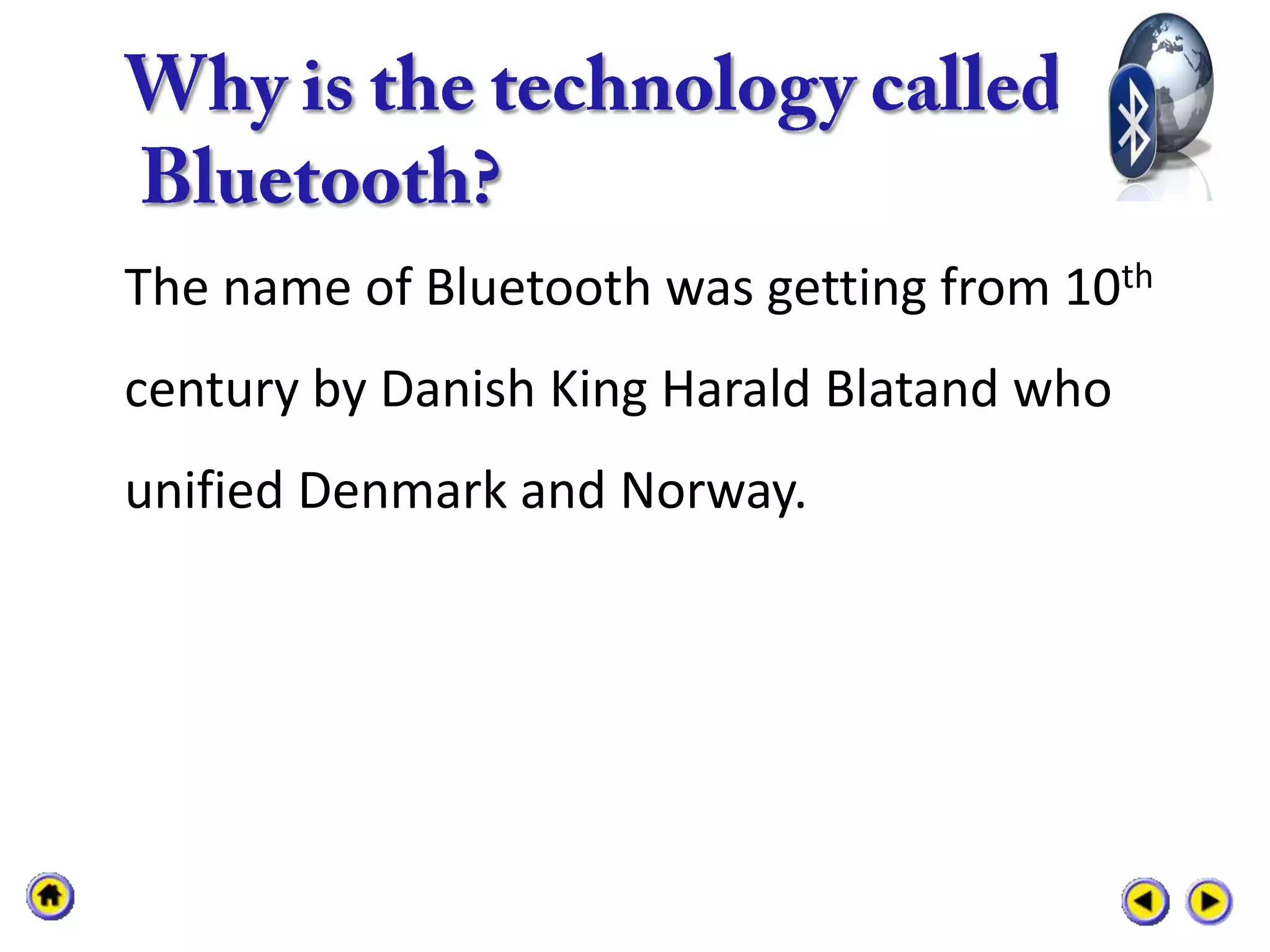 The name of Bluetooth was getting from 10th
century by Danish King Harald Blatand who
unified Denmark and Norway.
 