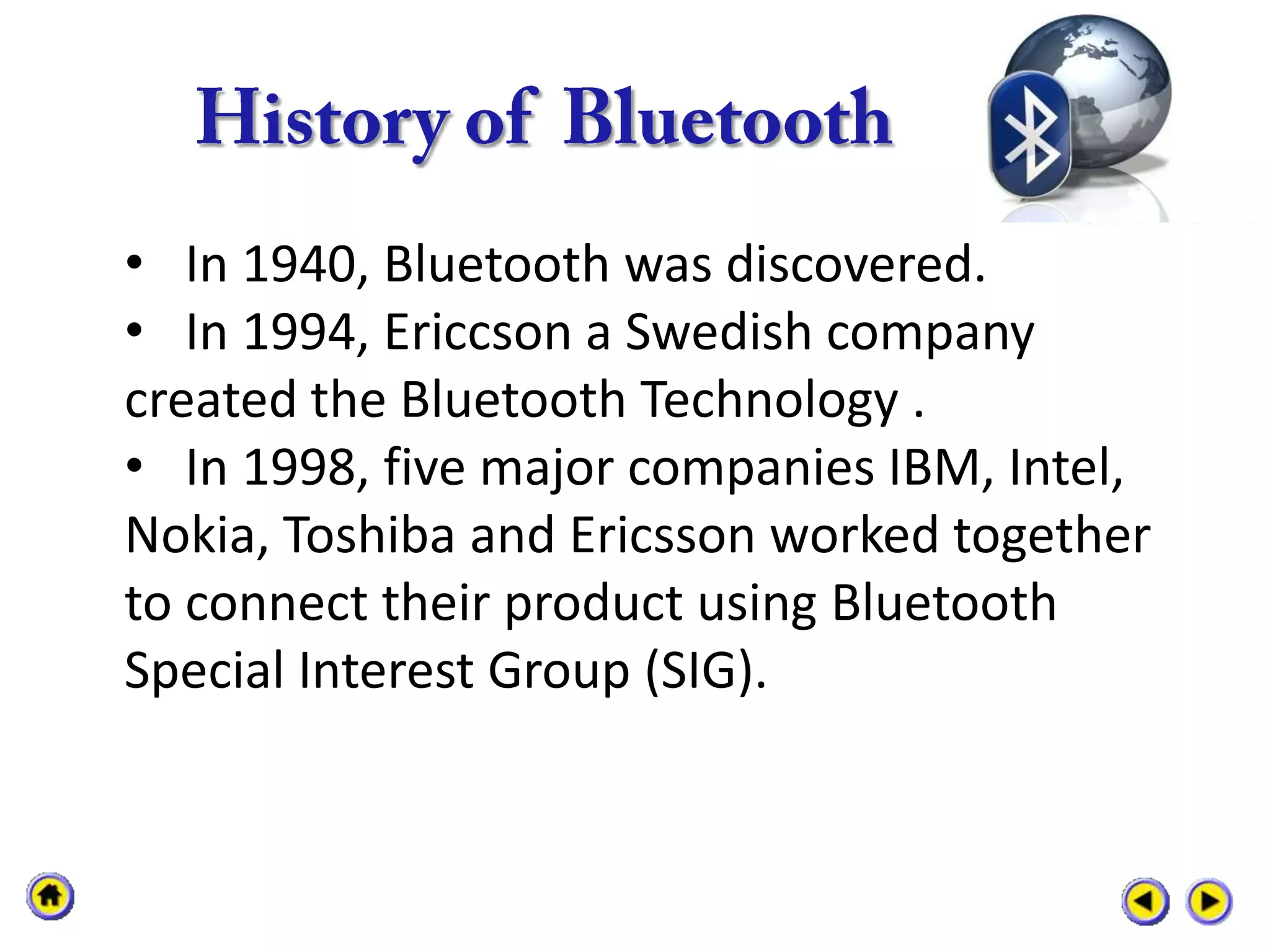 • In 1940, Bluetooth was discovered.
• In 1994, Ericcson a Swedish company
created the Bluetooth Technology .
• In 1998, five major companies IBM, Intel,
Nokia, Toshiba and Ericsson worked together
to connect their product using Bluetooth
Special Interest Group (SIG).
 