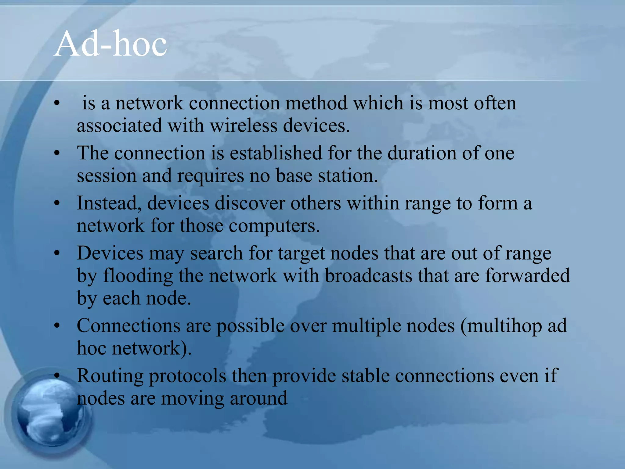 Ad-hoc
• is a network connection method which is most often
associated with wireless devices.
• The connection is established for the duration of one
session and requires no base station.
• Instead, devices discover others within range to form a
network for those computers.
• Devices may search for target nodes that are out of range
by flooding the network with broadcasts that are forwarded
by each node.
• Connections are possible over multiple nodes (multihop ad
hoc network).
• Routing protocols then provide stable connections even if
nodes are moving around
 
