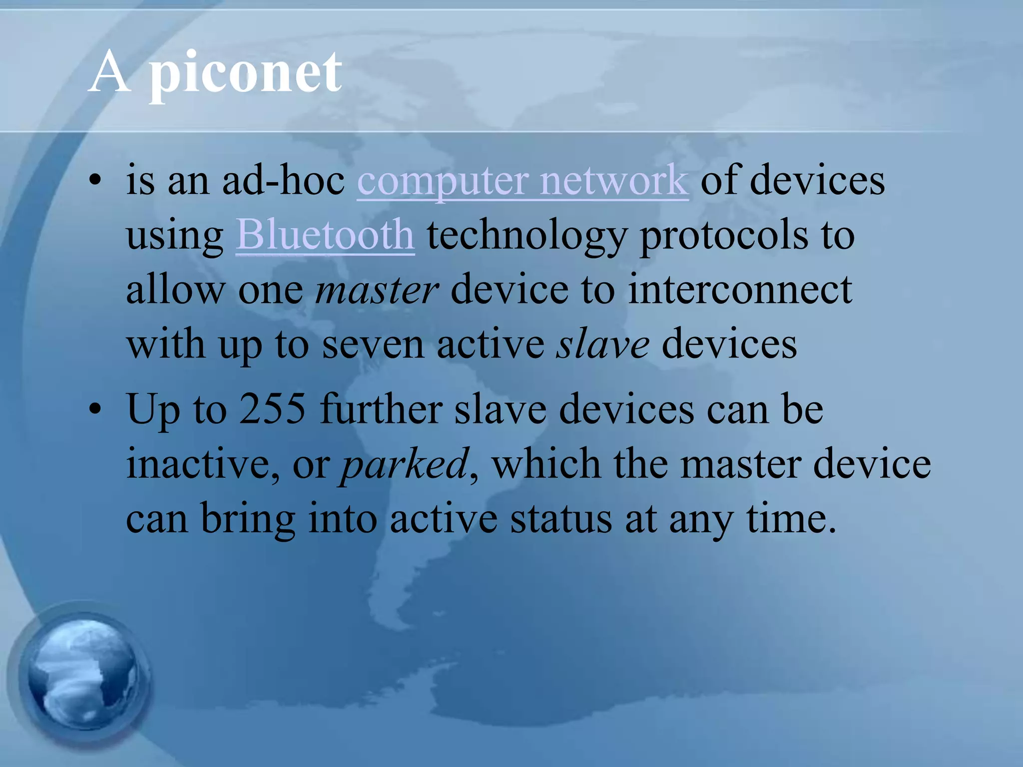 A piconet
• is an ad-hoc computer network of devices
using Bluetooth technology protocols to
allow one master device to interconnect
with up to seven active slave devices
• Up to 255 further slave devices can be
inactive, or parked, which the master device
can bring into active status at any time.
 