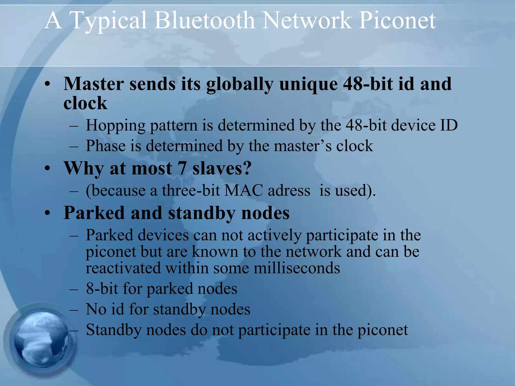 A Typical Bluetooth Network Piconet
• Master sends its globally unique 48-bit id and
clock
– Hopping pattern is determined by the 48-bit device ID
– Phase is determined by the master’s clock
• Why at most 7 slaves?
– (because a three-bit MAC adress is used).
• Parked and standby nodes
– Parked devices can not actively participate in the
piconet but are known to the network and can be
reactivated within some milliseconds
– 8-bit for parked nodes
– No id for standby nodes
– Standby nodes do not participate in the piconet
 