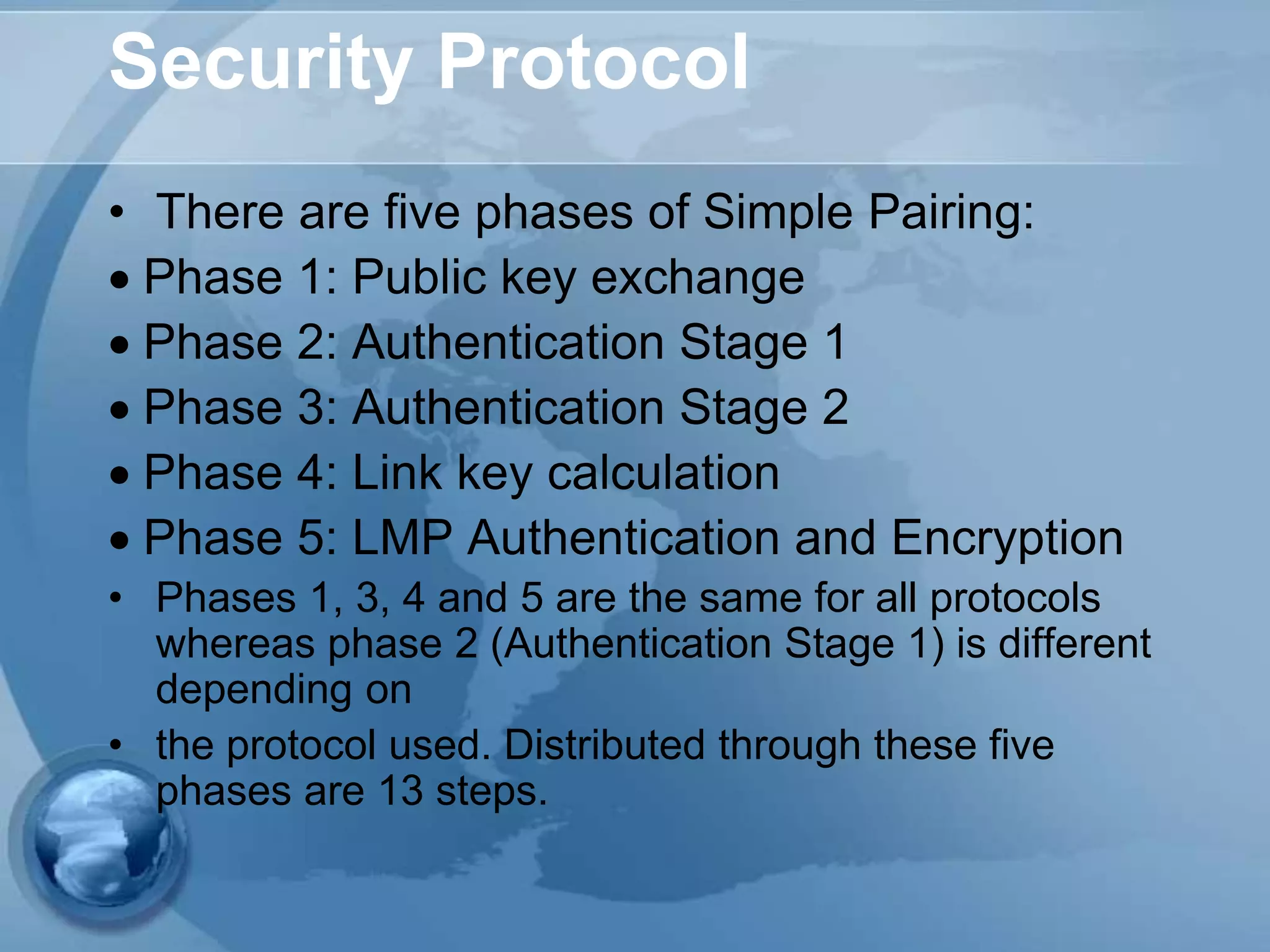 Security Protocol
• There are five phases of Simple Pairing:
Phase 1: Public key exchange
Phase 2: Authentication Stage 1
Phase 3: Authentication Stage 2
Phase 4: Link key calculation
Phase 5: LMP Authentication and Encryption
• Phases 1, 3, 4 and 5 are the same for all protocols
whereas phase 2 (Authentication Stage 1) is different
depending on
• the protocol used. Distributed through these five
phases are 13 steps.
 