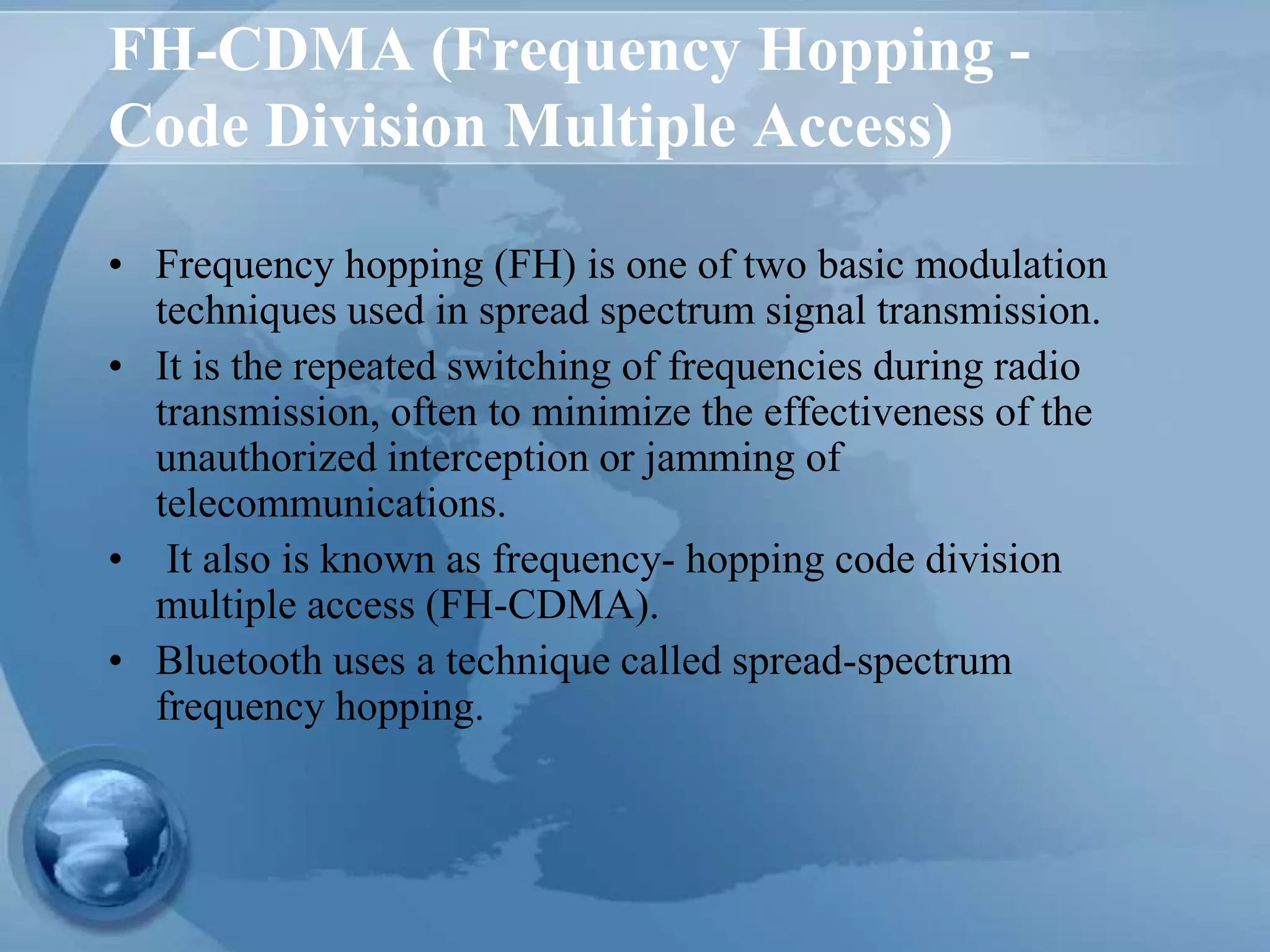 FH-CDMA (Frequency Hopping -
Code Division Multiple Access)
• Frequency hopping (FH) is one of two basic modulation
techniques used in spread spectrum signal transmission.
• It is the repeated switching of frequencies during radio
transmission, often to minimize the effectiveness of the
unauthorized interception or jamming of
telecommunications.
• It also is known as frequency- hopping code division
multiple access (FH-CDMA).
• Bluetooth uses a technique called spread-spectrum
frequency hopping.
 