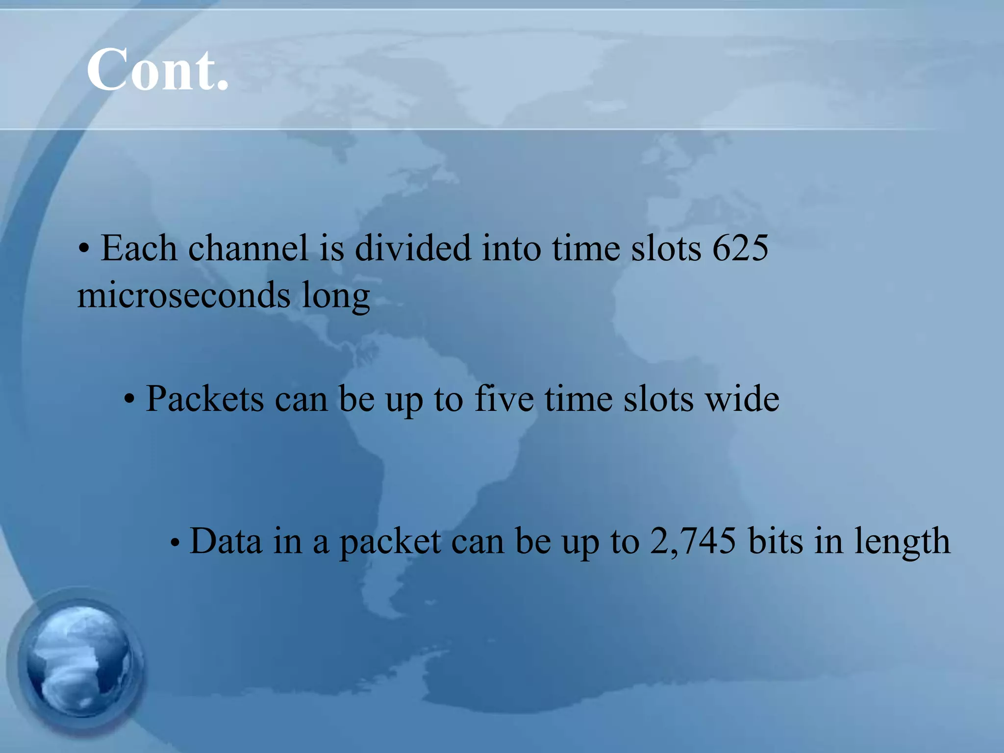 Cont.
• Each channel is divided into time slots 625
microseconds long
• Data in a packet can be up to 2,745 bits in length
• Packets can be up to five time slots wide
 