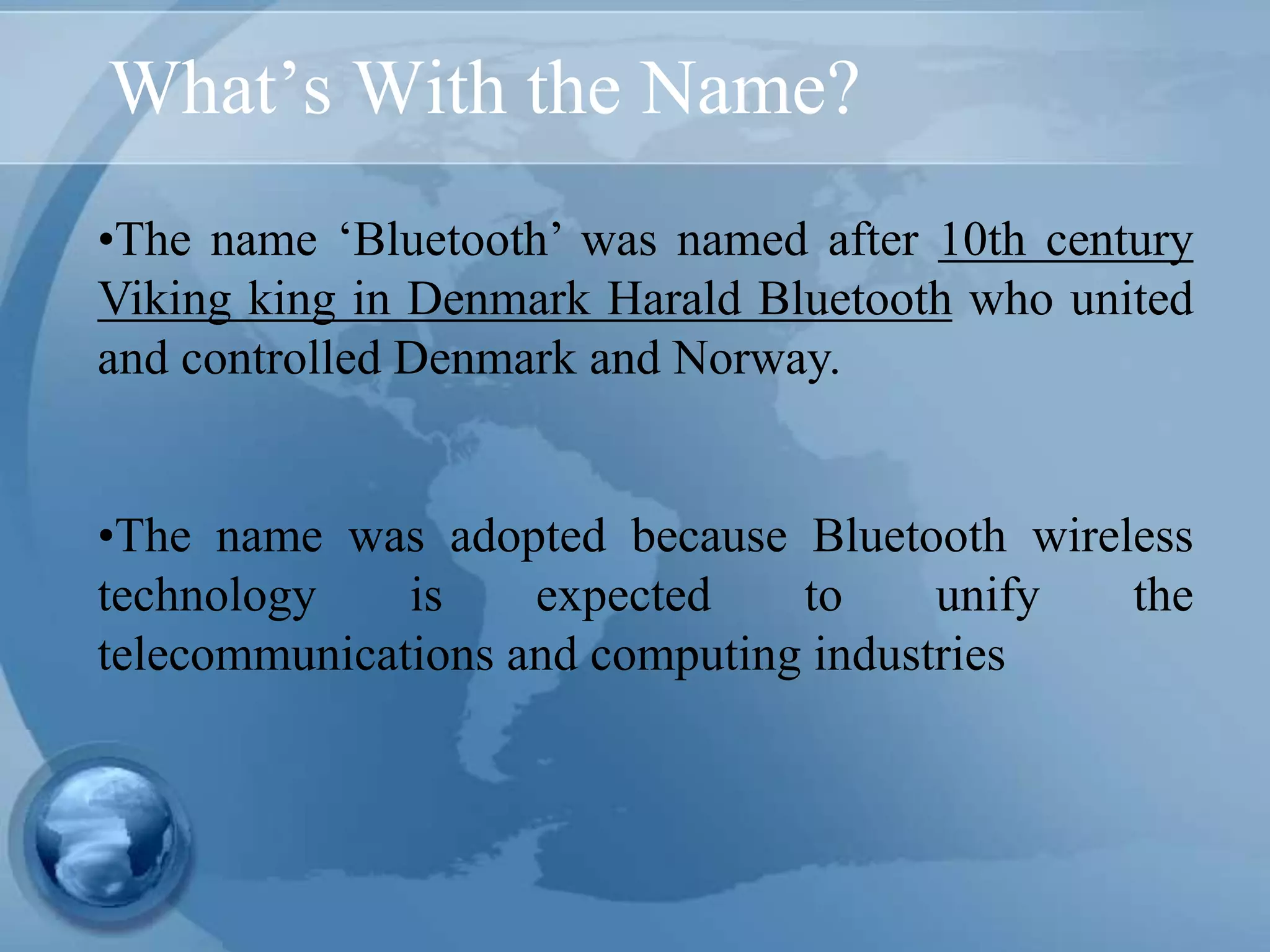 What’s With the Name?
•The name ‘Bluetooth’ was named after 10th century
Viking king in Denmark Harald Bluetooth who united
and controlled Denmark and Norway.
•The name was adopted because Bluetooth wireless
technology is expected to unify the
telecommunications and computing industries
 