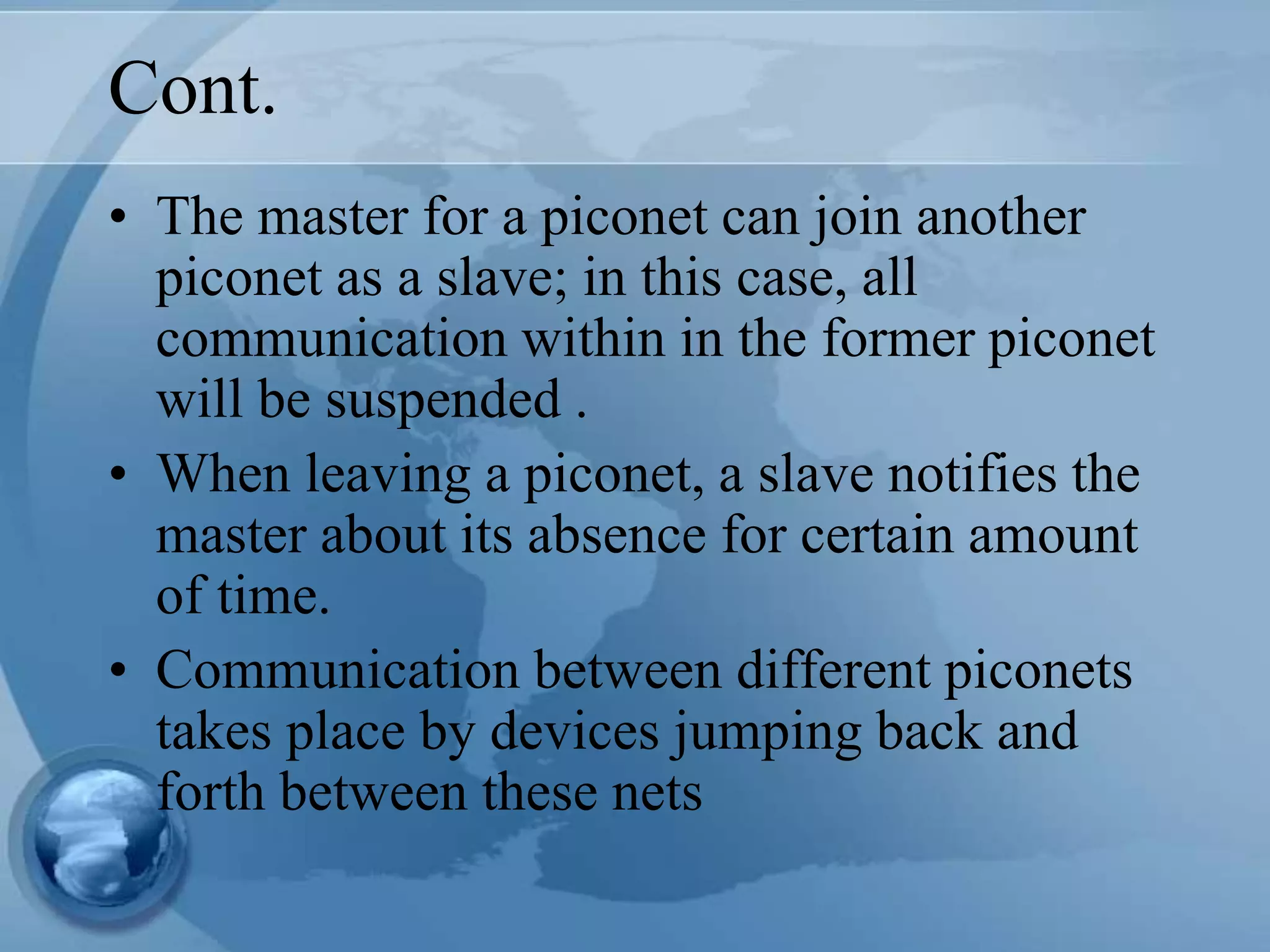 Cont.
• The master for a piconet can join another
piconet as a slave; in this case, all
communication within in the former piconet
will be suspended .
• When leaving a piconet, a slave notifies the
master about its absence for certain amount
of time.
• Communication between different piconets
takes place by devices jumping back and
forth between these nets
 