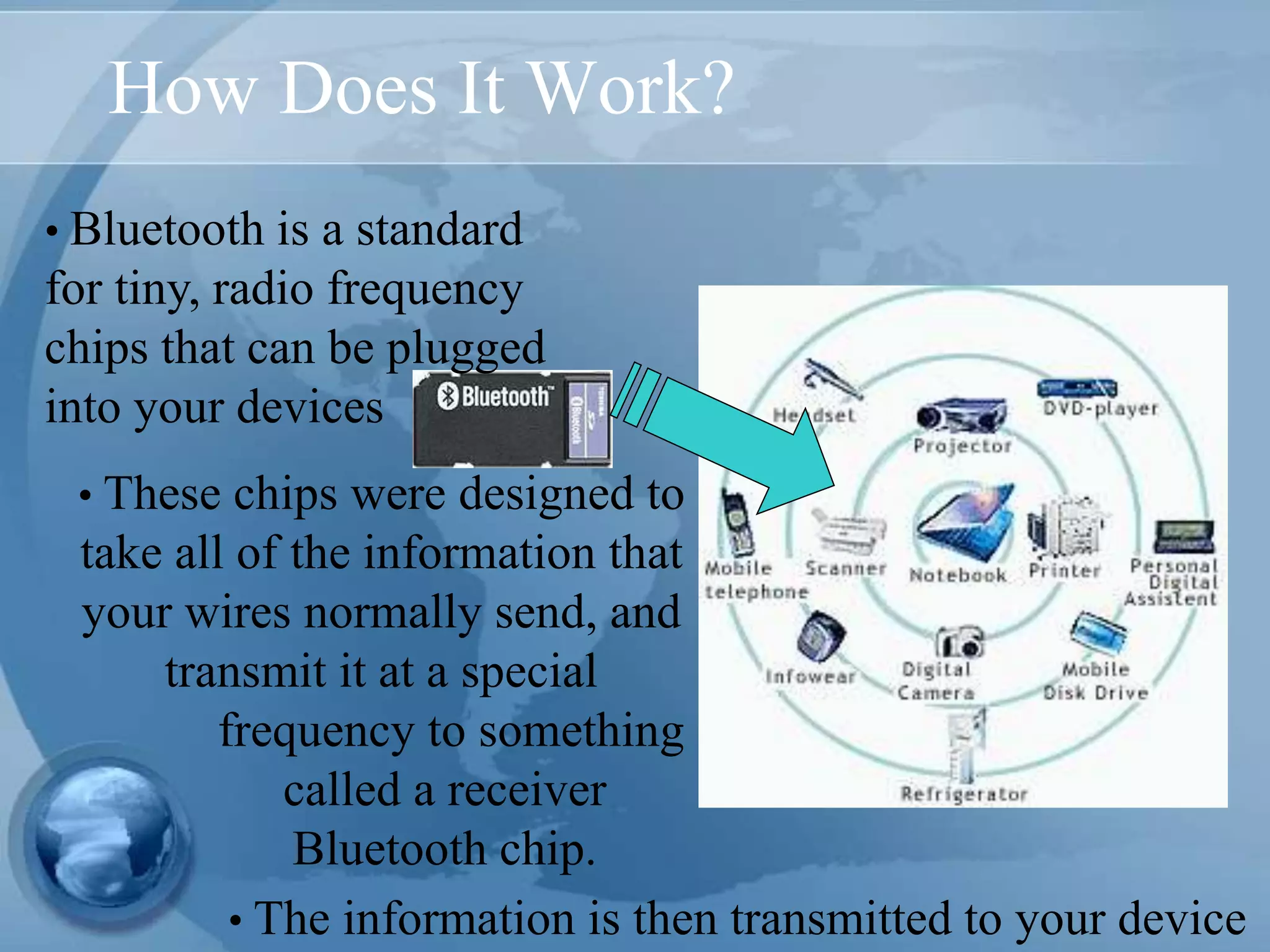 How Does It Work?
• Bluetooth is a standard
for tiny, radio frequency
chips that can be plugged
into your devices
• The information is then transmitted to your device
• These chips were designed to
take all of the information that
your wires normally send, and
transmit it at a special
frequency to something
called a receiver
Bluetooth chip.
 