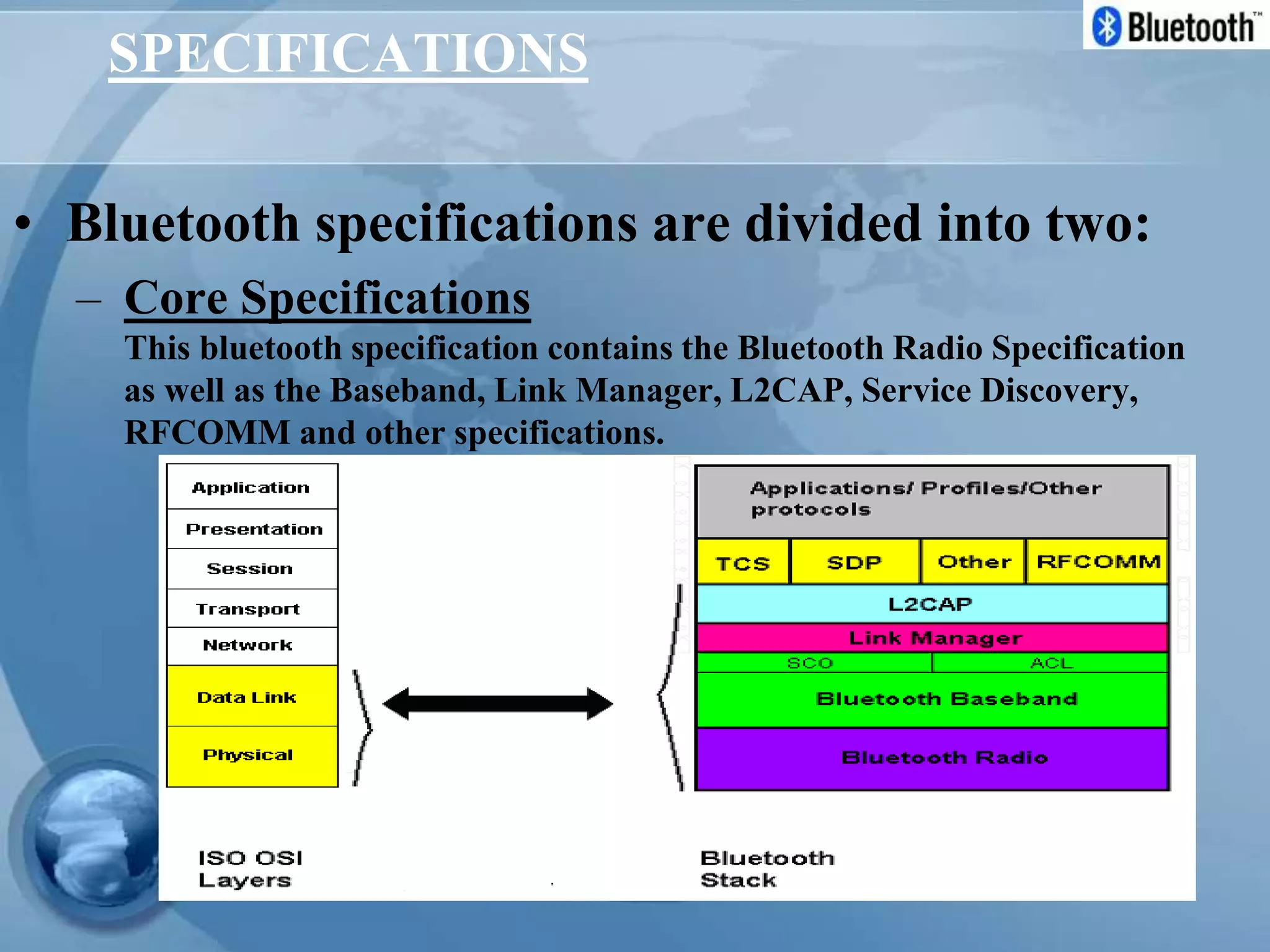 SPECIFICATIONS
• Bluetooth specifications are divided into two:
– Core Specifications
This bluetooth specification contains the Bluetooth Radio Specification
as well as the Baseband, Link Manager, L2CAP, Service Discovery,
RFCOMM and other specifications.
 