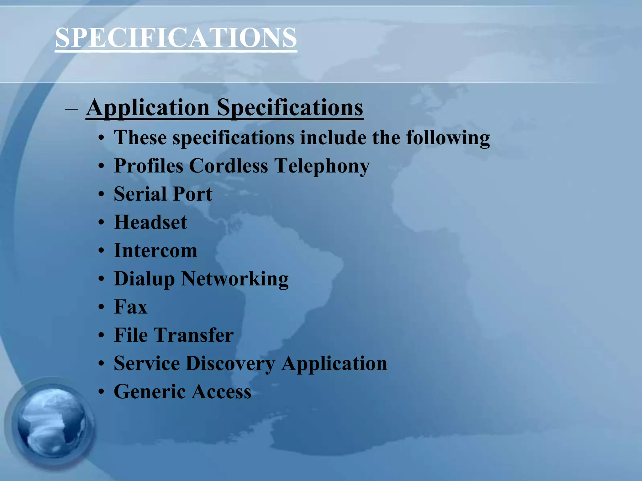 SPECIFICATIONS
– Application Specifications
• These specifications include the following
• Profiles Cordless Telephony
• Serial Port
• Headset
• Intercom
• Dialup Networking
• Fax
• File Transfer
• Service Discovery Application
• Generic Access
 