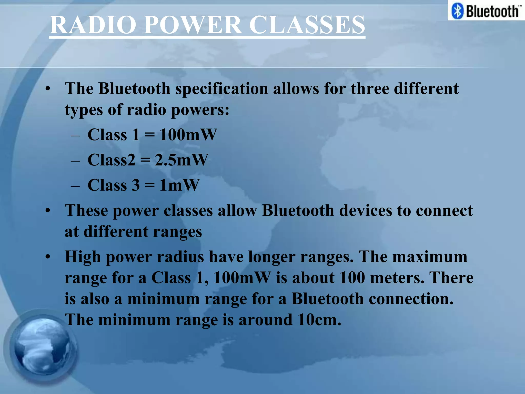 RADIO POWER CLASSES
• The Bluetooth specification allows for three different
types of radio powers:
– Class 1 = 100mW
– Class2 = 2.5mW
– Class 3 = 1mW
• These power classes allow Bluetooth devices to connect
at different ranges
• High power radius have longer ranges. The maximum
range for a Class 1, 100mW is about 100 meters. There
is also a minimum range for a Bluetooth connection.
The minimum range is around 10cm.
 