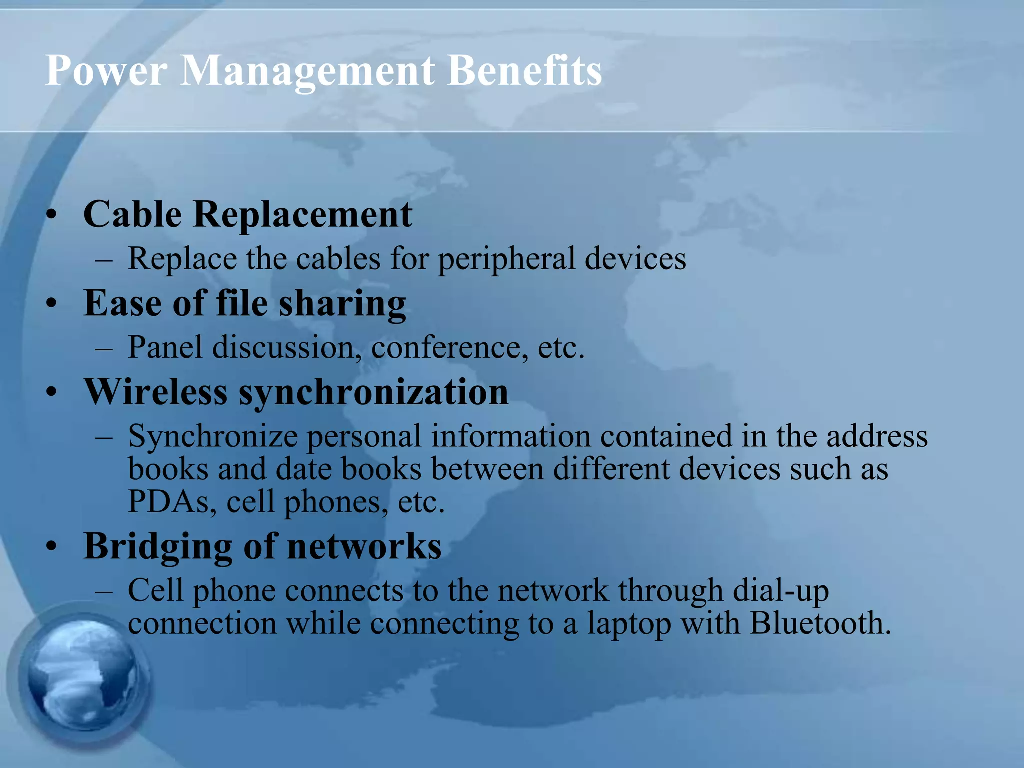Power Management Benefits
• Cable Replacement
– Replace the cables for peripheral devices
• Ease of file sharing
– Panel discussion, conference, etc.
• Wireless synchronization
– Synchronize personal information contained in the address
books and date books between different devices such as
PDAs, cell phones, etc.
• Bridging of networks
– Cell phone connects to the network through dial-up
connection while connecting to a laptop with Bluetooth.
 