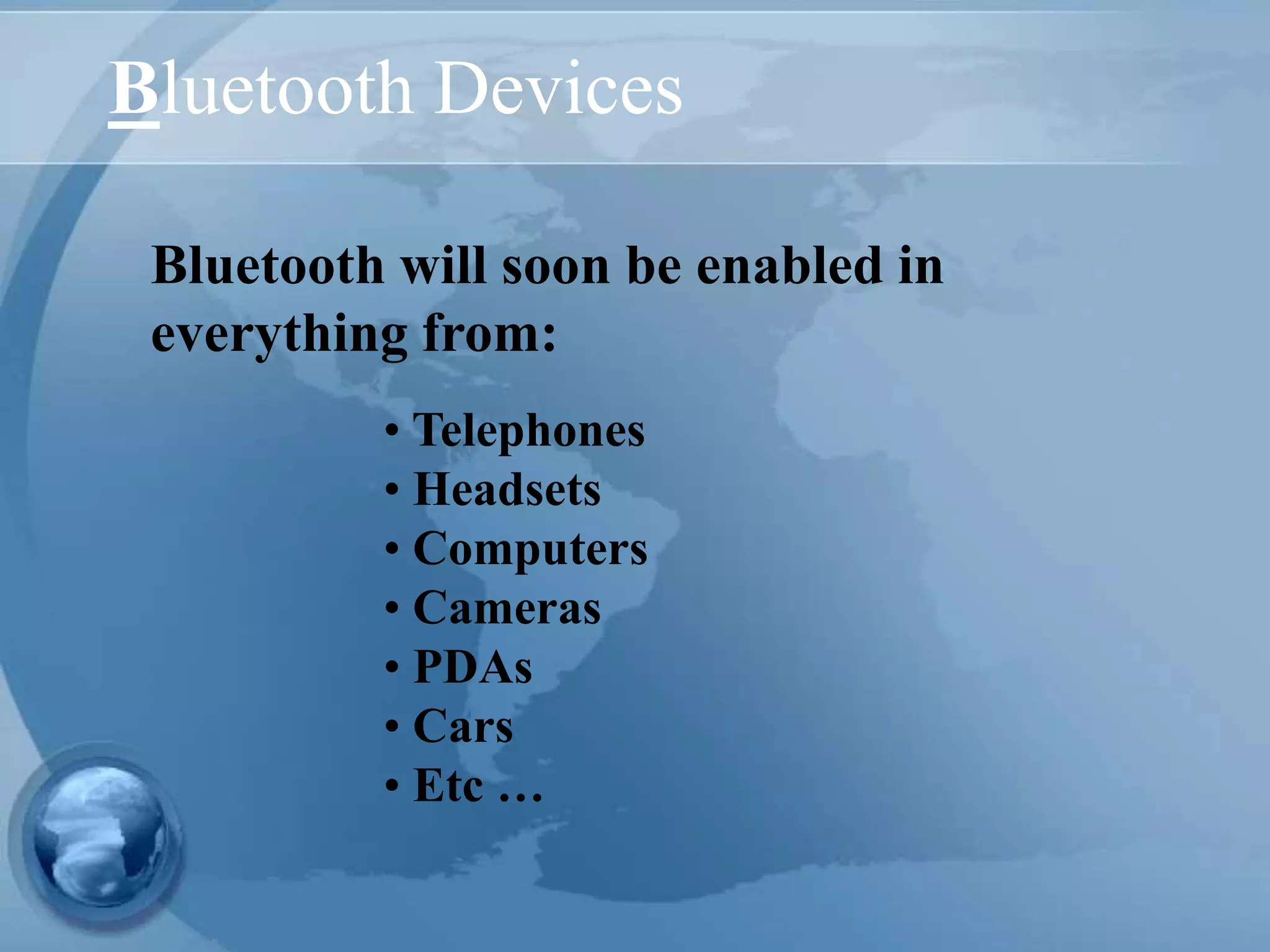 Bluetooth Devices
• Telephones
• Headsets
• Computers
• Cameras
• PDAs
• Cars
• Etc …
Bluetooth will soon be enabled in
everything from:
 
