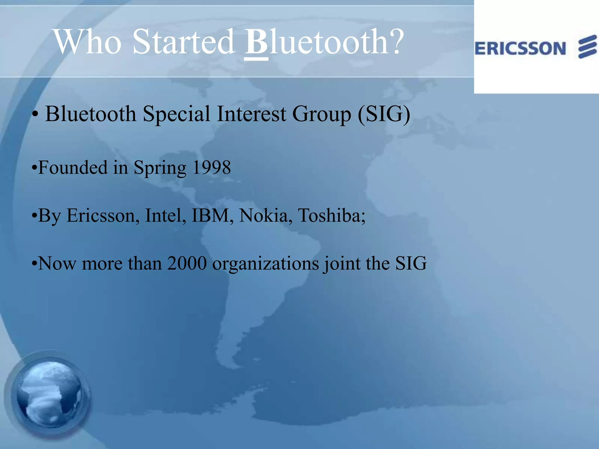 Who Started Bluetooth?
• Bluetooth Special Interest Group (SIG)
•Founded in Spring 1998
•By Ericsson, Intel, IBM, Nokia, Toshiba;
•Now more than 2000 organizations joint the SIG
 