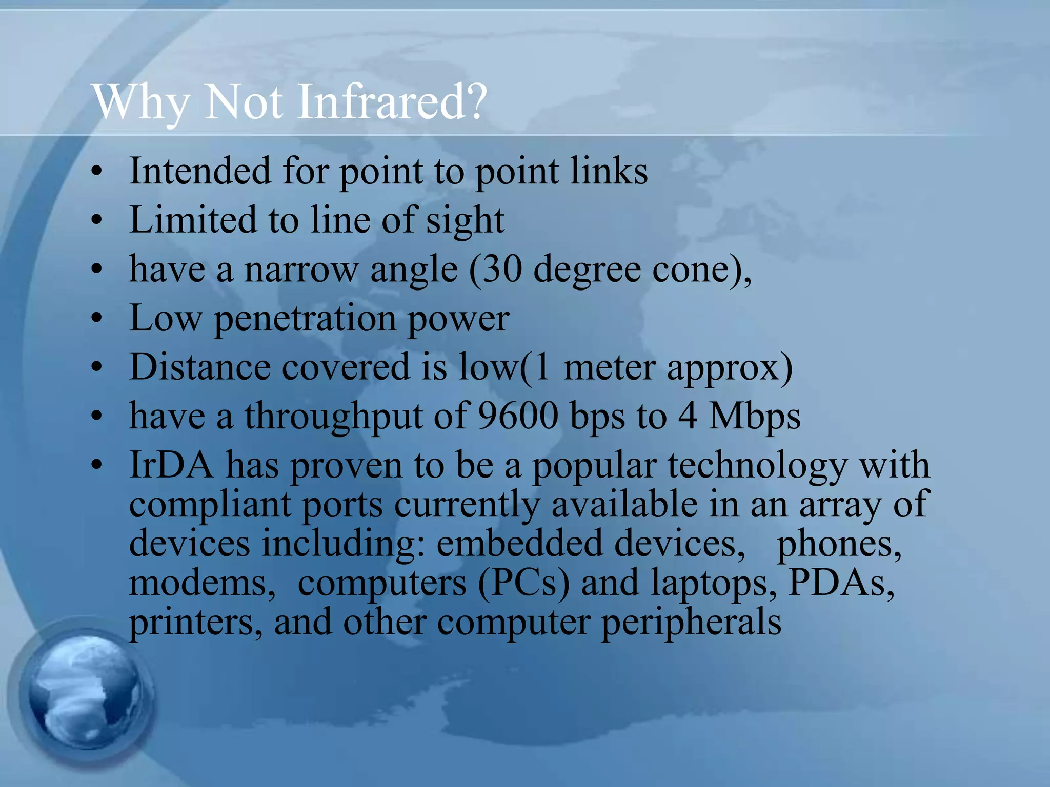 Why Not Infrared?
• Intended for point to point links
• Limited to line of sight
• have a narrow angle (30 degree cone),
• Low penetration power
• Distance covered is low(1 meter approx)
• have a throughput of 9600 bps to 4 Mbps
• IrDA has proven to be a popular technology with
compliant ports currently available in an array of
devices including: embedded devices, phones,
modems, computers (PCs) and laptops, PDAs,
printers, and other computer peripherals
 