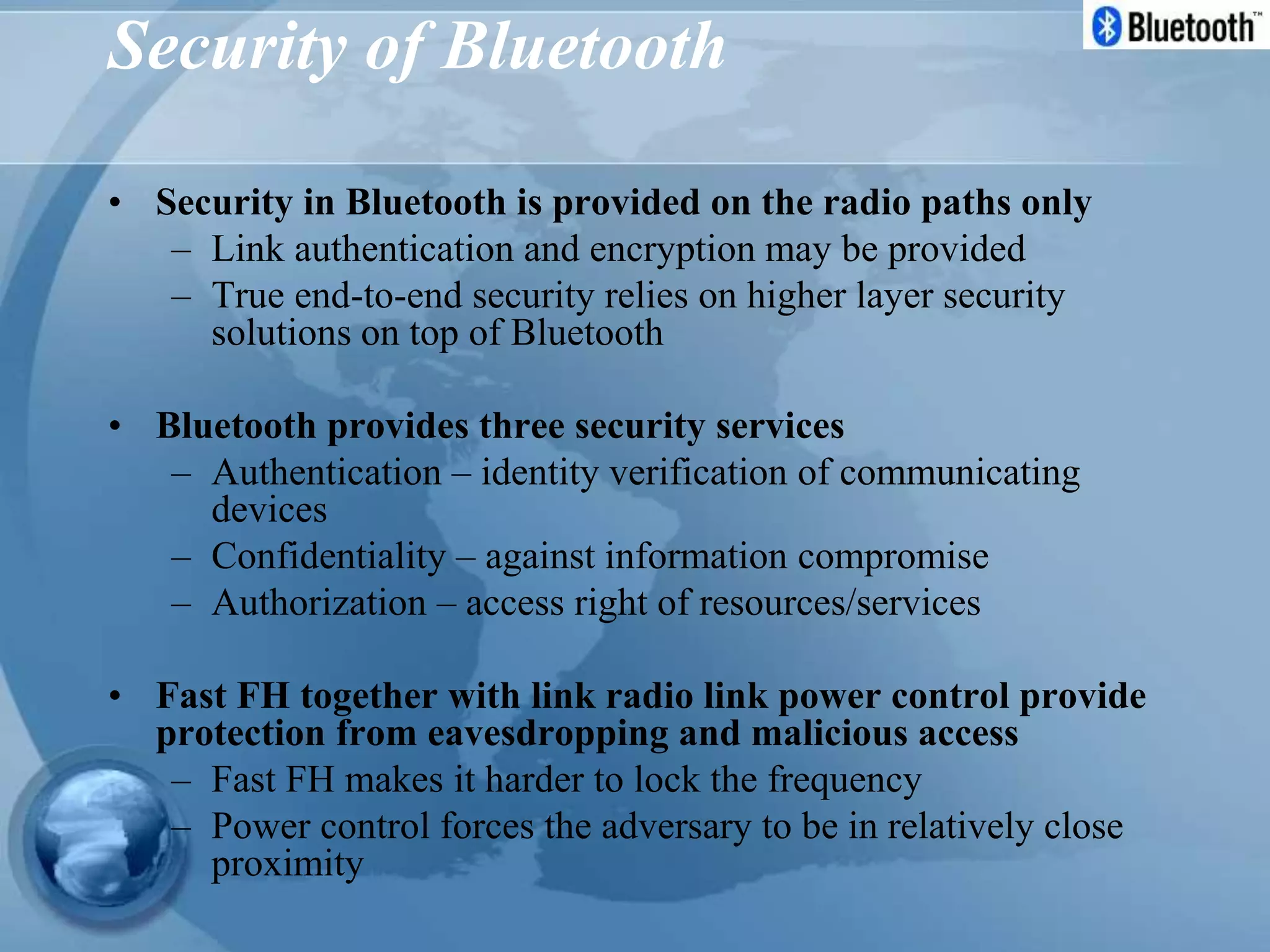 Security of Bluetooth
• Security in Bluetooth is provided on the radio paths only
– Link authentication and encryption may be provided
– True end-to-end security relies on higher layer security
solutions on top of Bluetooth
• Bluetooth provides three security services
– Authentication – identity verification of communicating
devices
– Confidentiality – against information compromise
– Authorization – access right of resources/services
• Fast FH together with link radio link power control provide
protection from eavesdropping and malicious access
– Fast FH makes it harder to lock the frequency
– Power control forces the adversary to be in relatively close
proximity
 