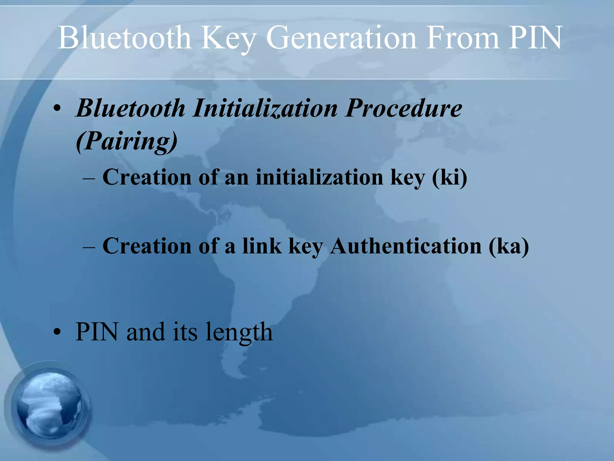 Bluetooth Key Generation From PIN
• Bluetooth Initialization Procedure
(Pairing)
– Creation of an initialization key (ki)
– Creation of a link key Authentication (ka)
• PIN and its length
 