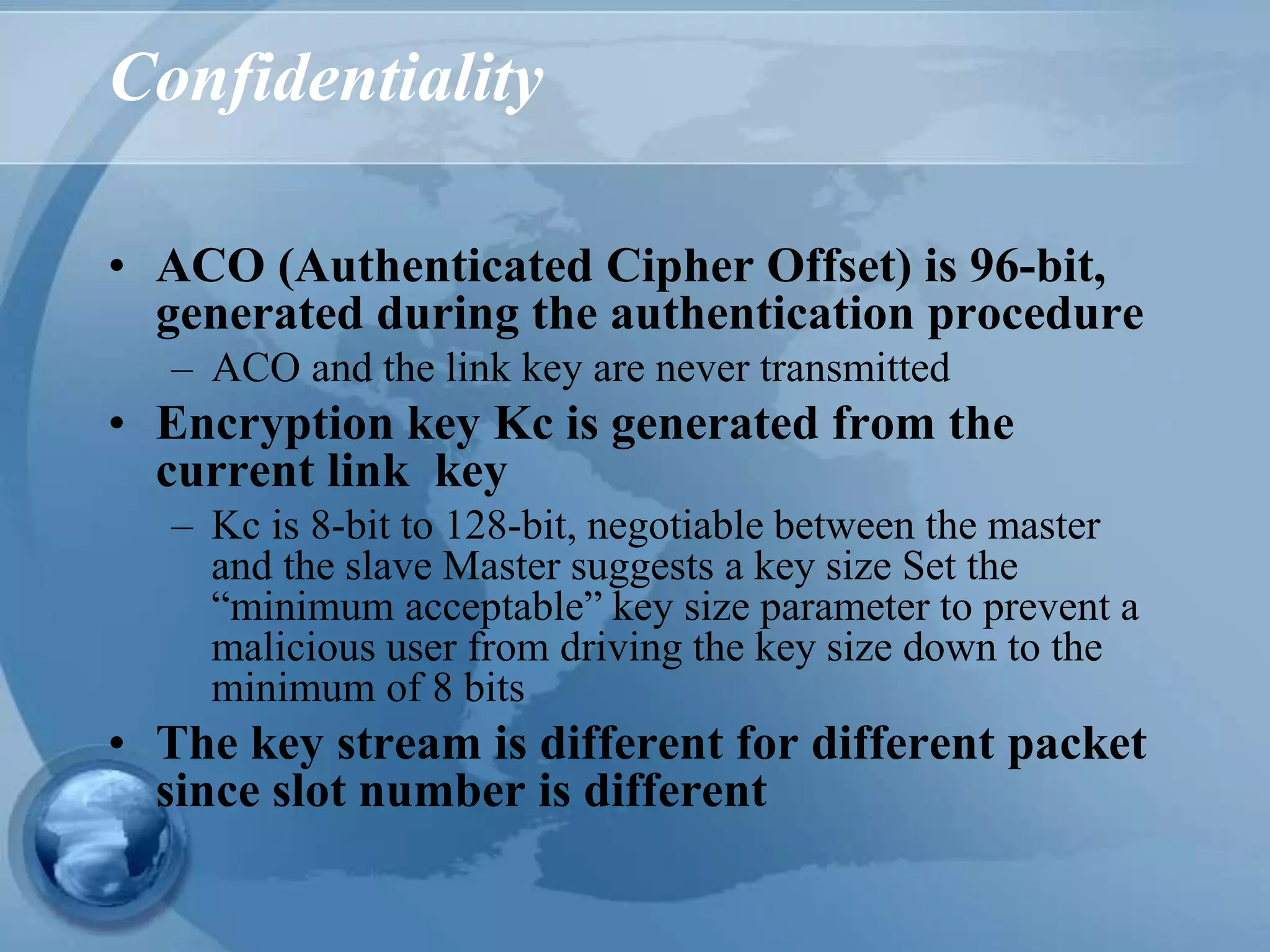 Confidentiality
• ACO (Authenticated Cipher Offset) is 96-bit,
generated during the authentication procedure
– ACO and the link key are never transmitted
• Encryption key Kc is generated from the
current link key
– Kc is 8-bit to 128-bit, negotiable between the master
and the slave Master suggests a key size Set the
“minimum acceptable” key size parameter to prevent a
malicious user from driving the key size down to the
minimum of 8 bits
• The key stream is different for different packet
since slot number is different
 