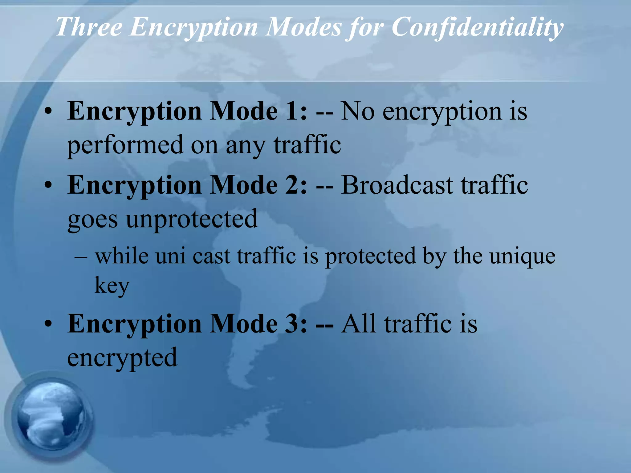 Three Encryption Modes for Confidentiality
• Encryption Mode 1: -- No encryption is
performed on any traffic
• Encryption Mode 2: -- Broadcast traffic
goes unprotected
– while uni cast traffic is protected by the unique
key
• Encryption Mode 3: -- All traffic is
encrypted
 