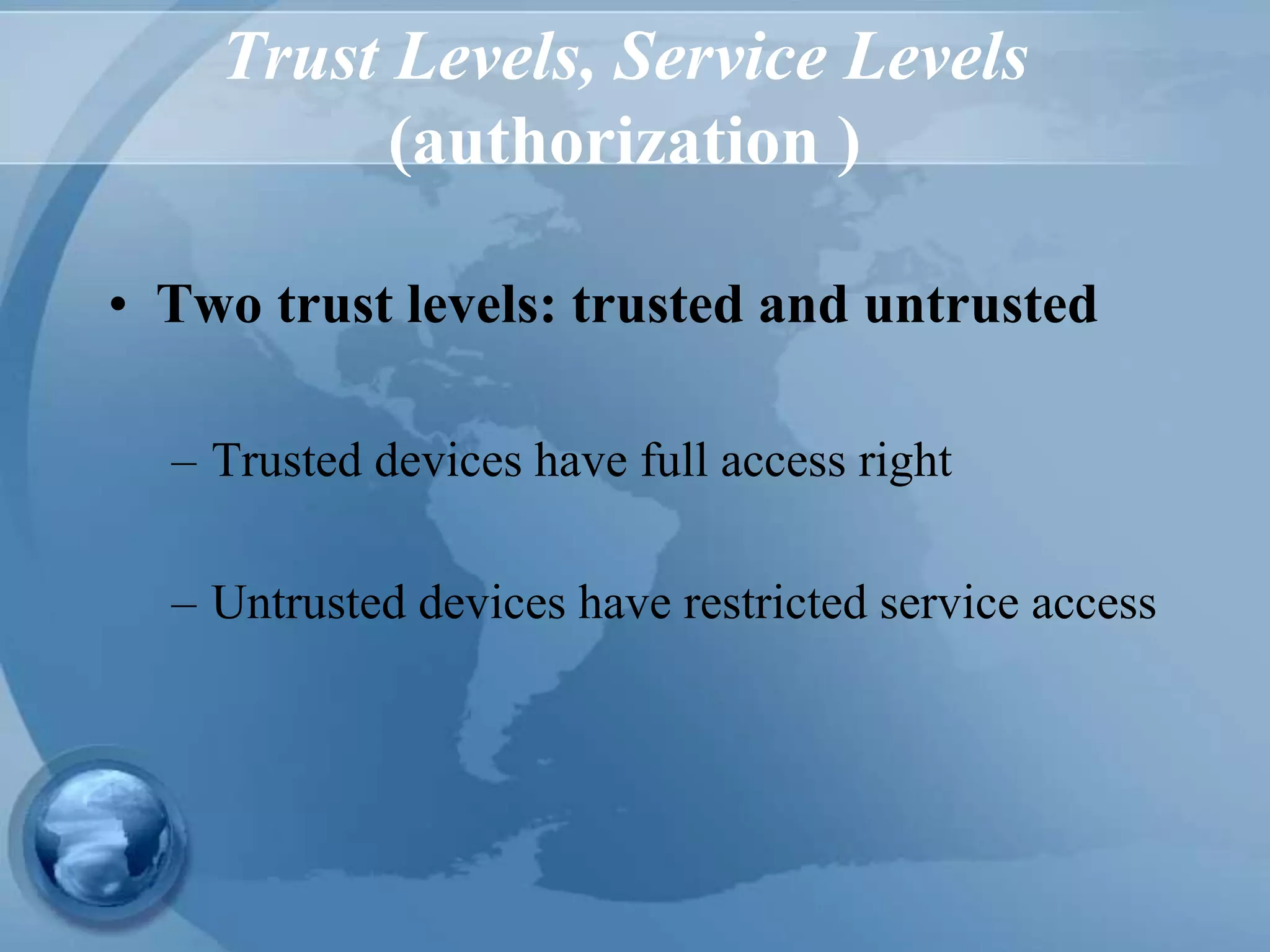 Trust Levels, Service Levels
(authorization )
• Two trust levels: trusted and untrusted
– Trusted devices have full access right
– Untrusted devices have restricted service access
 