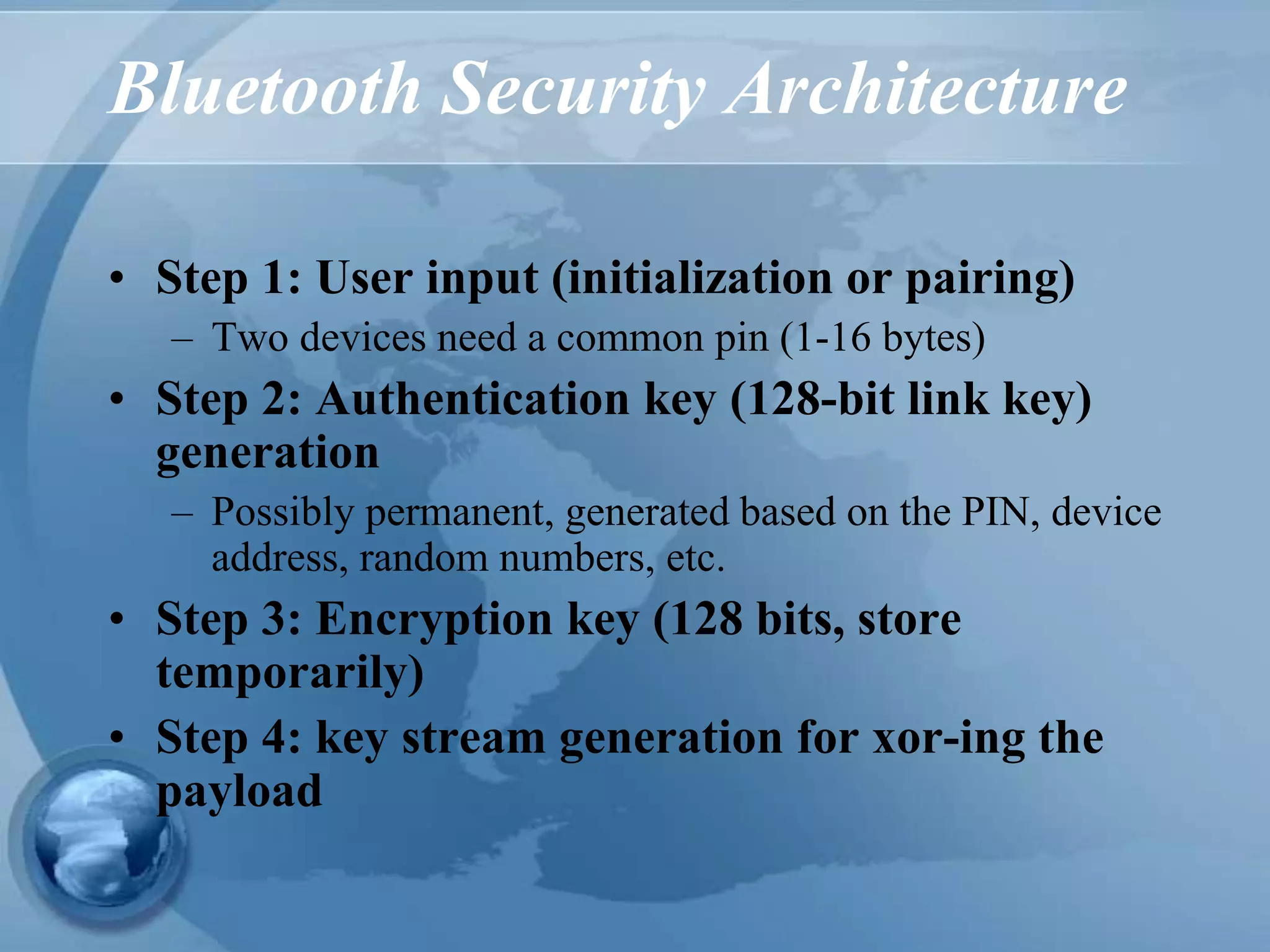 Bluetooth Security Architecture
• Step 1: User input (initialization or pairing)
– Two devices need a common pin (1-16 bytes)
• Step 2: Authentication key (128-bit link key)
generation
– Possibly permanent, generated based on the PIN, device
address, random numbers, etc.
• Step 3: Encryption key (128 bits, store
temporarily)
• Step 4: key stream generation for xor-ing the
payload
 
