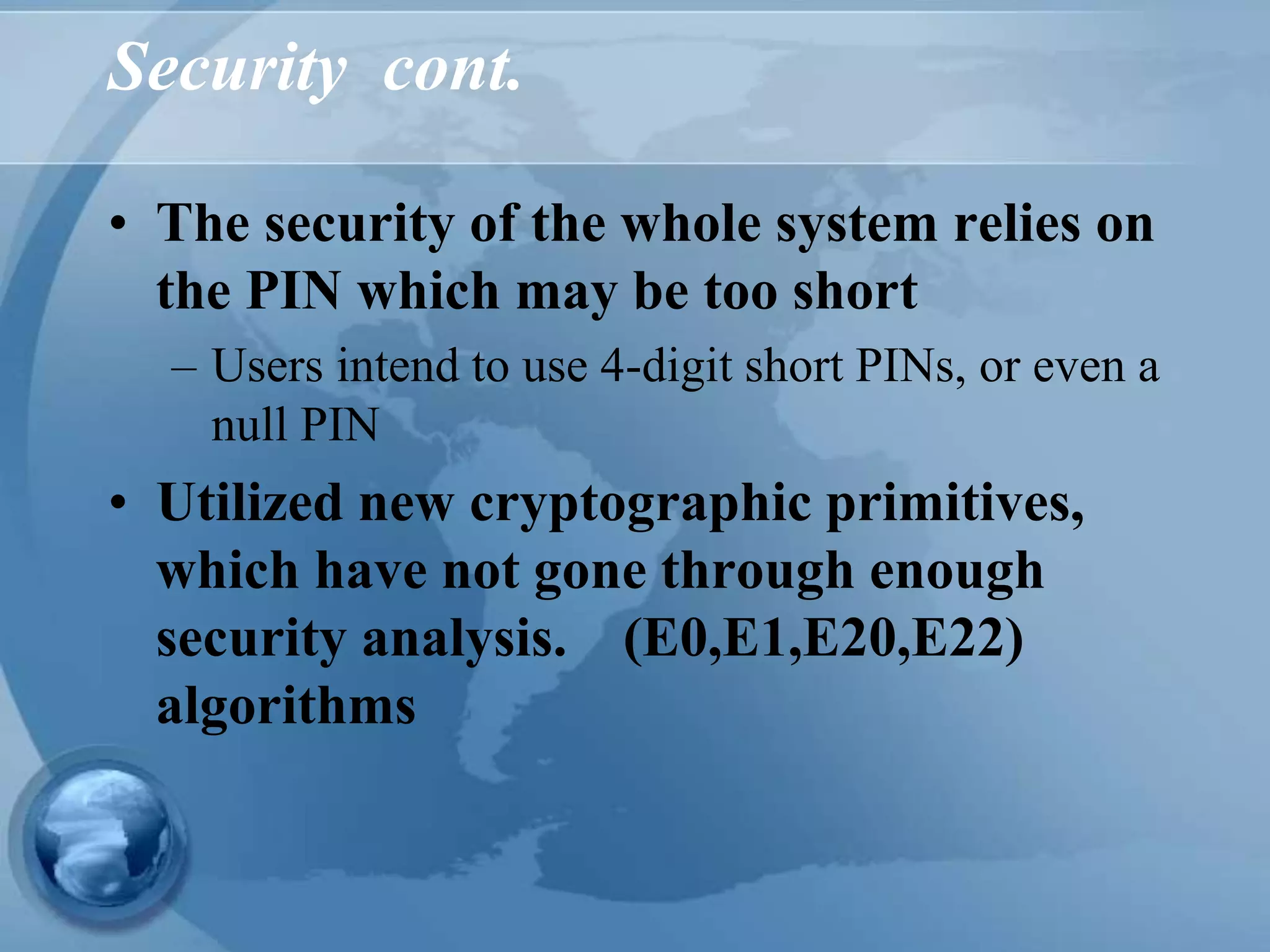 Security cont.
• The security of the whole system relies on
the PIN which may be too short
– Users intend to use 4-digit short PINs, or even a
null PIN
• Utilized new cryptographic primitives,
which have not gone through enough
security analysis. (E0,E1,E20,E22)
algorithms
 