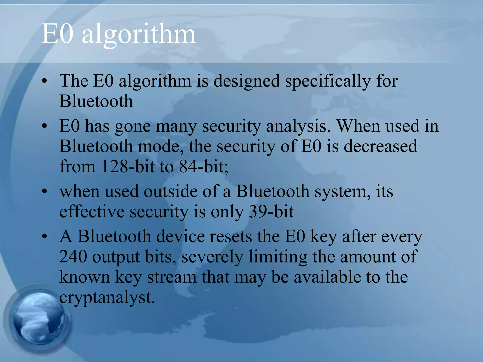E0 algorithm
• The E0 algorithm is designed specifically for
Bluetooth
• E0 has gone many security analysis. When used in
Bluetooth mode, the security of E0 is decreased
from 128-bit to 84-bit;
• when used outside of a Bluetooth system, its
effective security is only 39-bit
• A Bluetooth device resets the E0 key after every
240 output bits, severely limiting the amount of
known key stream that may be available to the
cryptanalyst.
 