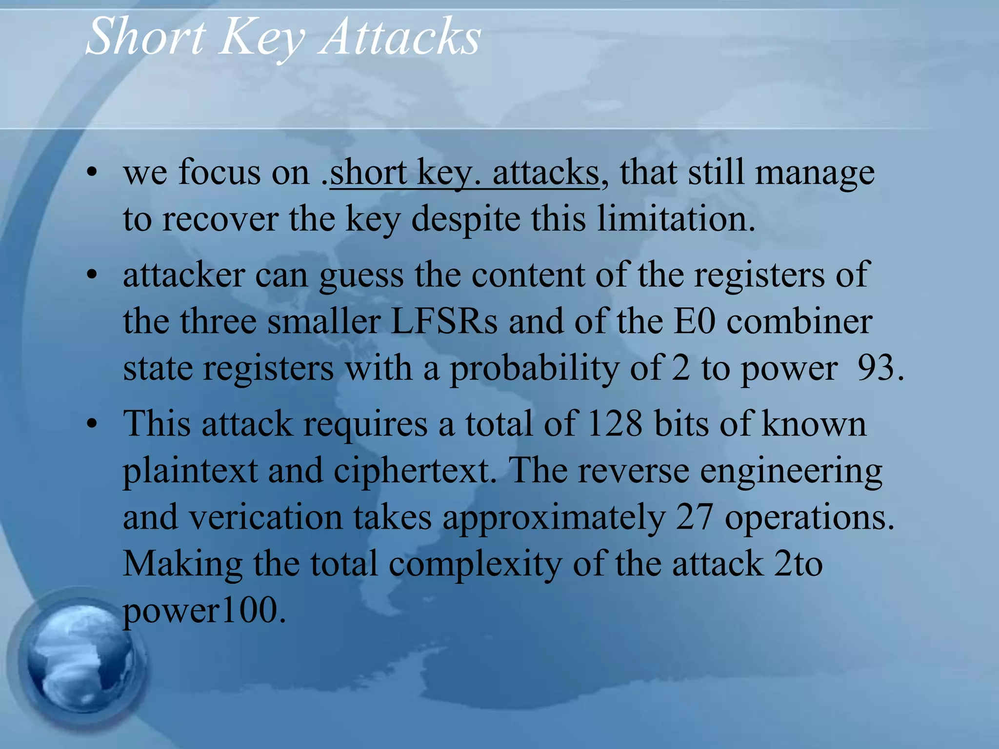 Short Key Attacks
• we focus on .short key. attacks, that still manage
to recover the key despite this limitation.
• attacker can guess the content of the registers of
the three smaller LFSRs and of the E0 combiner
state registers with a probability of 2 to power 93.
• This attack requires a total of 128 bits of known
plaintext and ciphertext. The reverse engineering
and verication takes approximately 27 operations.
Making the total complexity of the attack 2to
power100.
 