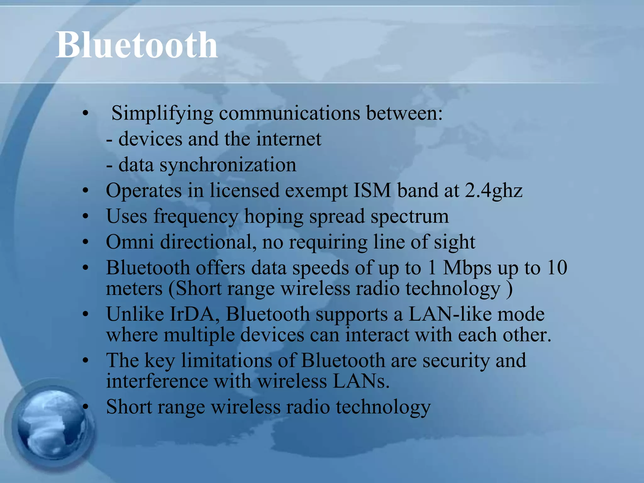 Bluetooth
• Simplifying communications between:
- devices and the internet
- data synchronization
• Operates in licensed exempt ISM band at 2.4ghz
• Uses frequency hoping spread spectrum
• Omni directional, no requiring line of sight
• Bluetooth offers data speeds of up to 1 Mbps up to 10
meters (Short range wireless radio technology )
• Unlike IrDA, Bluetooth supports a LAN-like mode
where multiple devices can interact with each other.
• The key limitations of Bluetooth are security and
interference with wireless LANs.
• Short range wireless radio technology
 