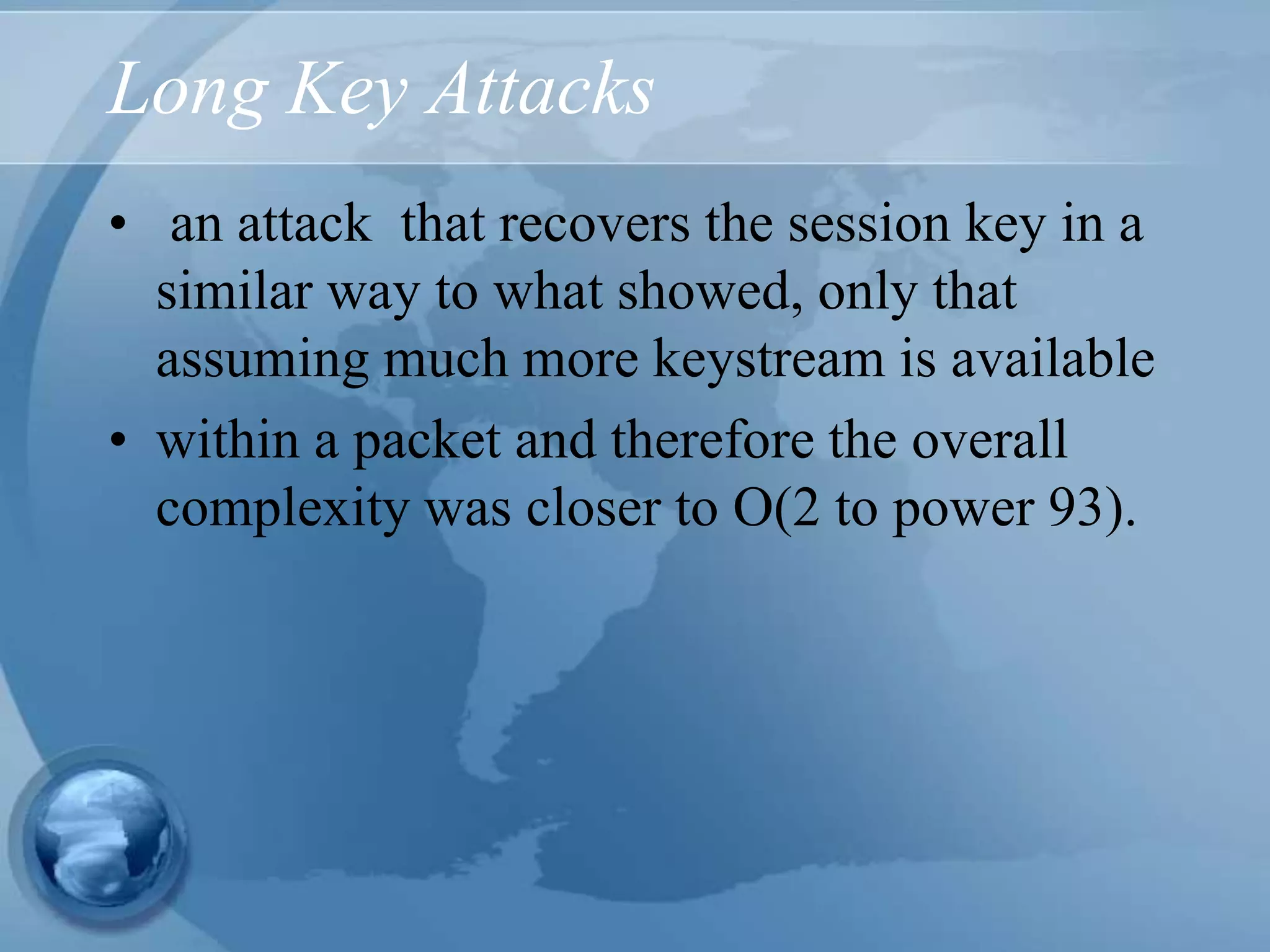 Long Key Attacks
• an attack that recovers the session key in a
similar way to what showed, only that
assuming much more keystream is available
• within a packet and therefore the overall
complexity was closer to O(2 to power 93).
 