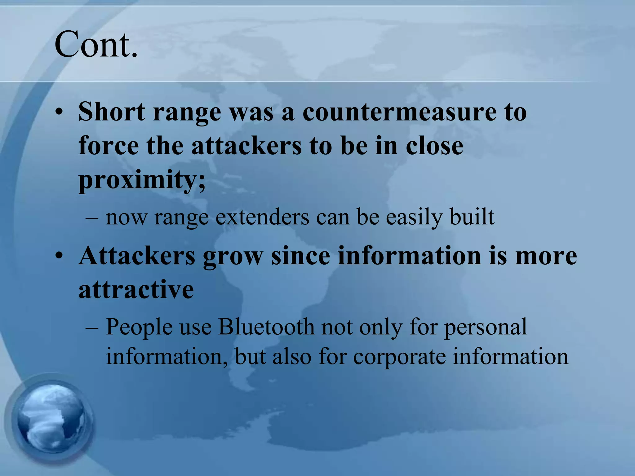 Cont.
• Short range was a countermeasure to
force the attackers to be in close
proximity;
– now range extenders can be easily built
• Attackers grow since information is more
attractive
– People use Bluetooth not only for personal
information, but also for corporate information
 