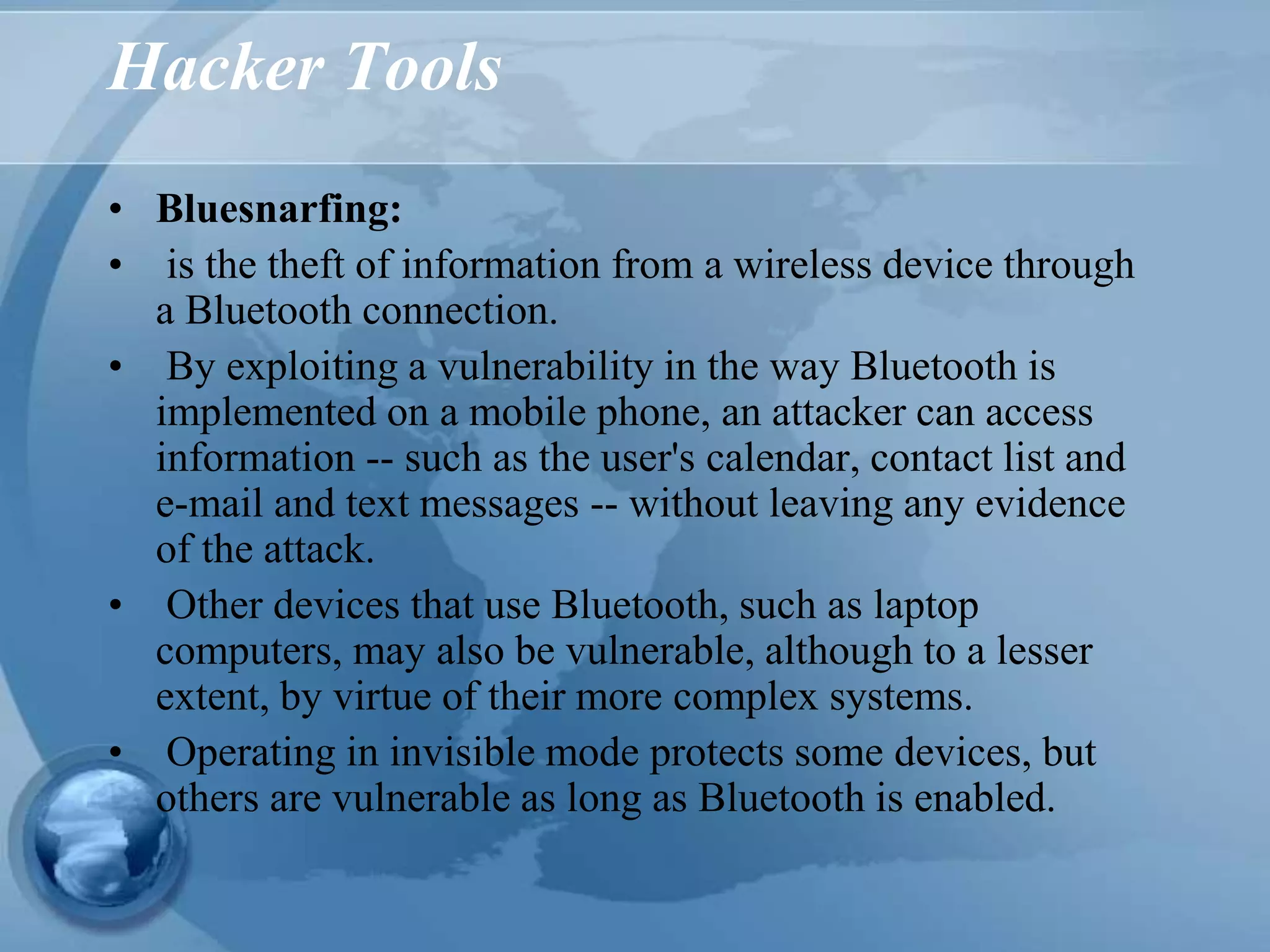 Hacker Tools
• Bluesnarfing:
• is the theft of information from a wireless device through
a Bluetooth connection.
• By exploiting a vulnerability in the way Bluetooth is
implemented on a mobile phone, an attacker can access
information -- such as the user's calendar, contact list and
e-mail and text messages -- without leaving any evidence
of the attack.
• Other devices that use Bluetooth, such as laptop
computers, may also be vulnerable, although to a lesser
extent, by virtue of their more complex systems.
• Operating in invisible mode protects some devices, but
others are vulnerable as long as Bluetooth is enabled.
 