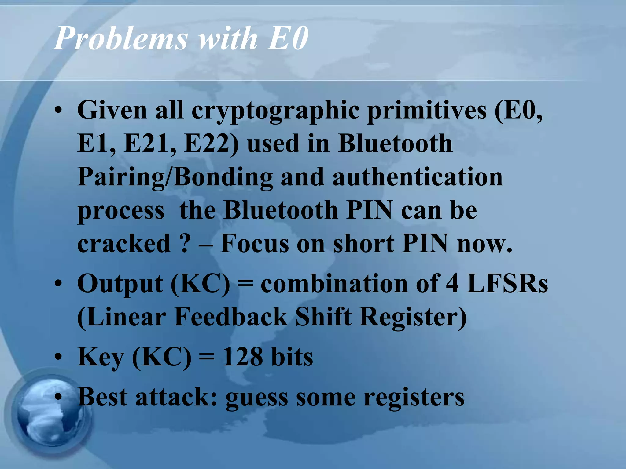 Problems with E0
• Given all cryptographic primitives (E0,
E1, E21, E22) used in Bluetooth
Pairing/Bonding and authentication
process the Bluetooth PIN can be
cracked ? – Focus on short PIN now.
• Output (KC) = combination of 4 LFSRs
(Linear Feedback Shift Register)
• Key (KC) = 128 bits
• Best attack: guess some registers
 