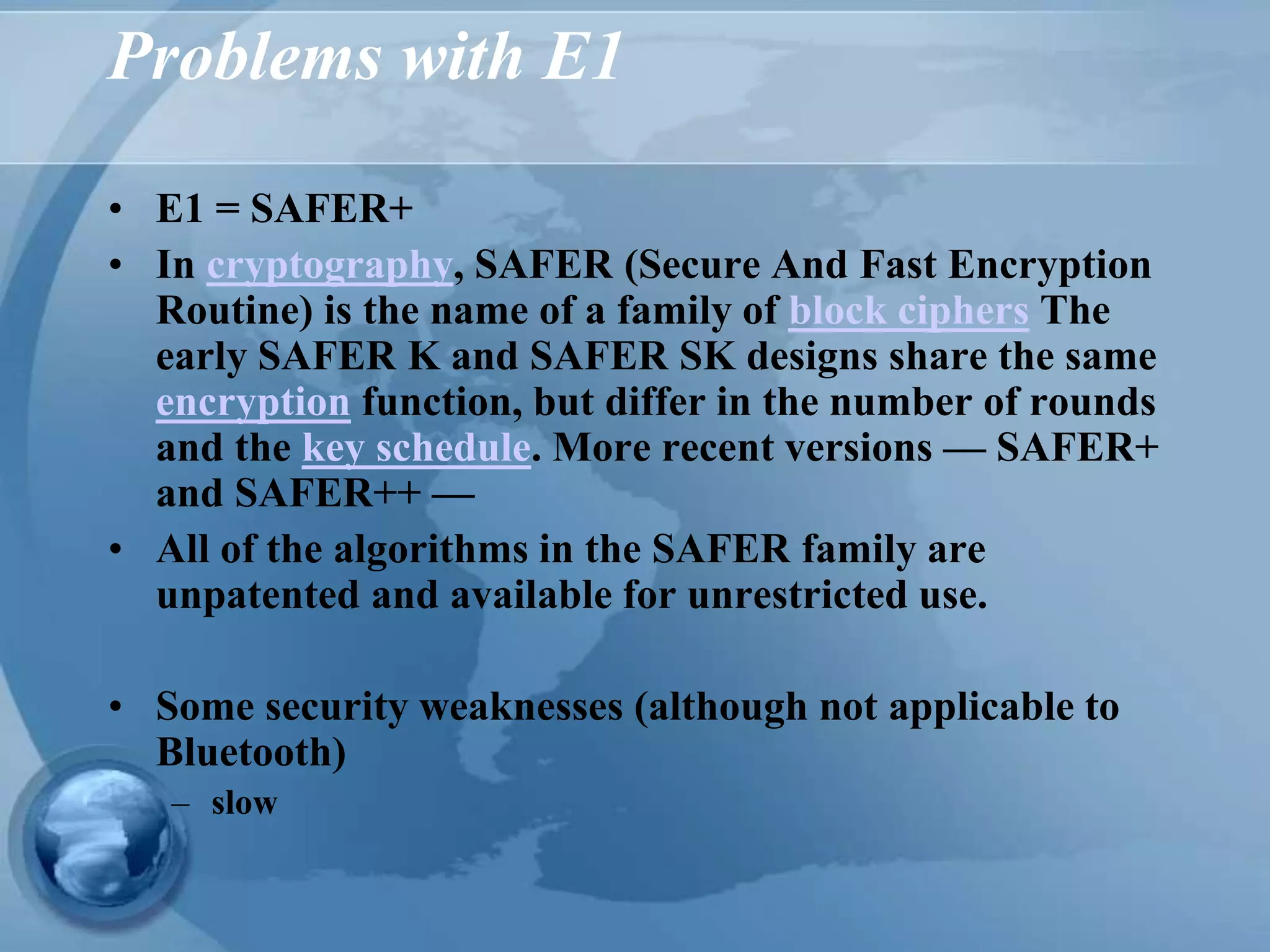 Problems with E1
• E1 = SAFER+
• In cryptography, SAFER (Secure And Fast Encryption
Routine) is the name of a family of block ciphers The
early SAFER K and SAFER SK designs share the same
encryption function, but differ in the number of rounds
and the key schedule. More recent versions — SAFER+
and SAFER++ —
• All of the algorithms in the SAFER family are
unpatented and available for unrestricted use.
• Some security weaknesses (although not applicable to
Bluetooth)
– slow
 