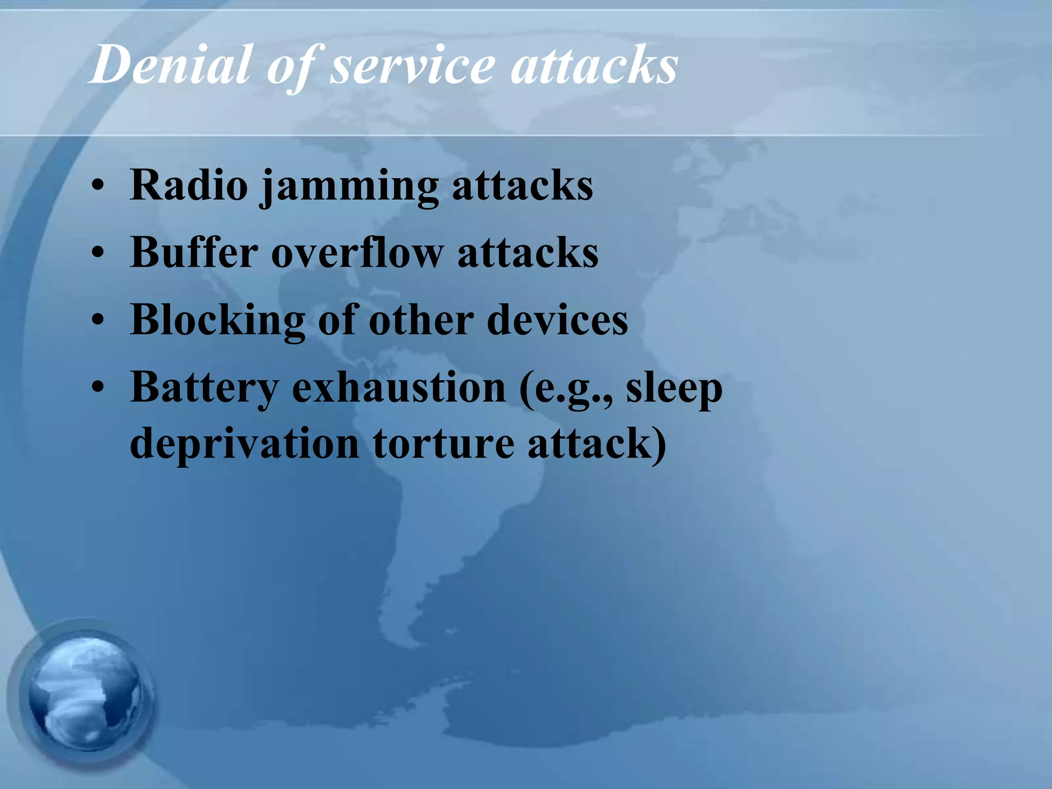 Denial of service attacks
• Radio jamming attacks
• Buffer overflow attacks
• Blocking of other devices
• Battery exhaustion (e.g., sleep
deprivation torture attack)
 