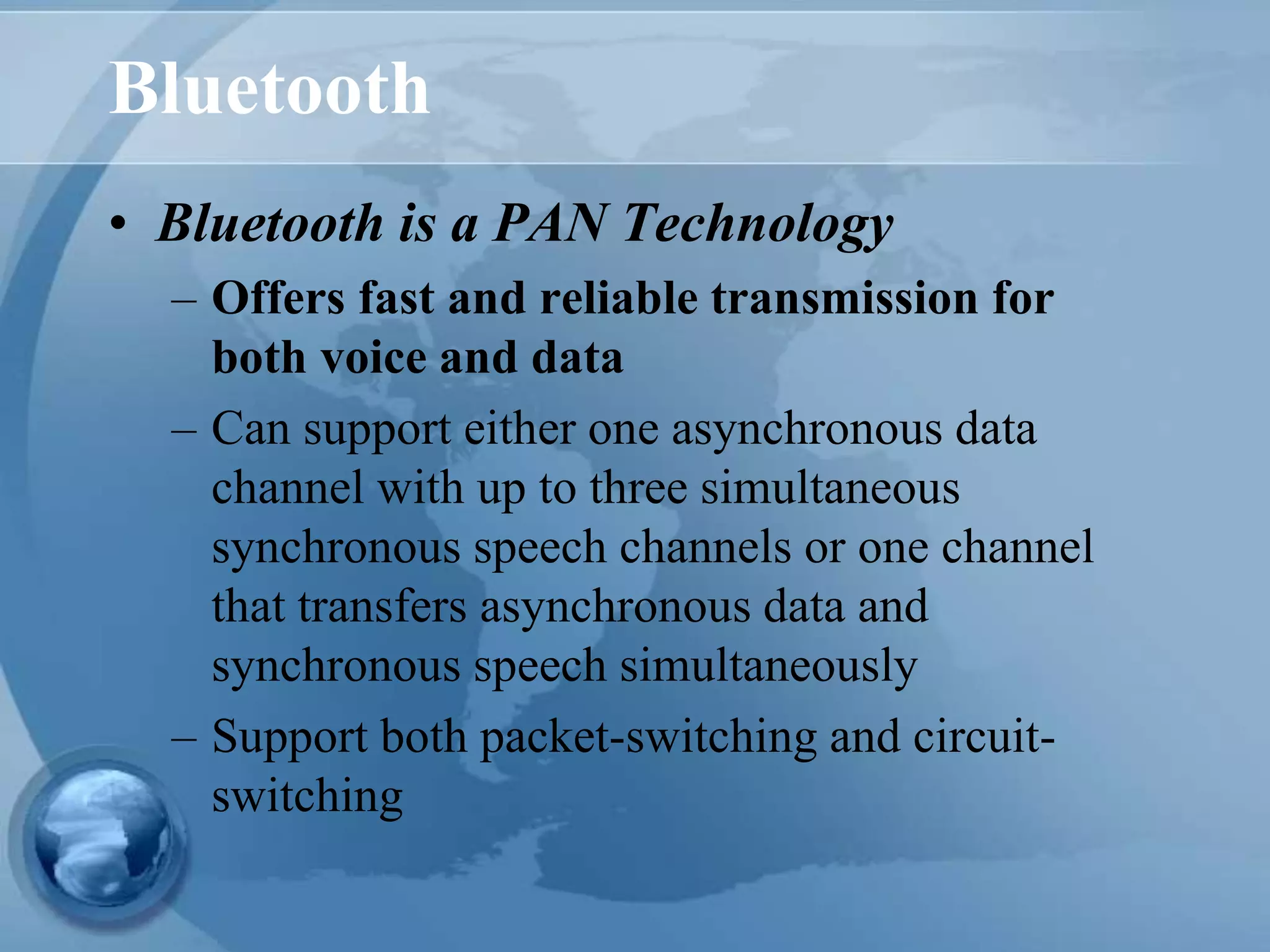 Bluetooth
• Bluetooth is a PAN Technology
– Offers fast and reliable transmission for
both voice and data
– Can support either one asynchronous data
channel with up to three simultaneous
synchronous speech channels or one channel
that transfers asynchronous data and
synchronous speech simultaneously
– Support both packet-switching and circuit-
switching
 
