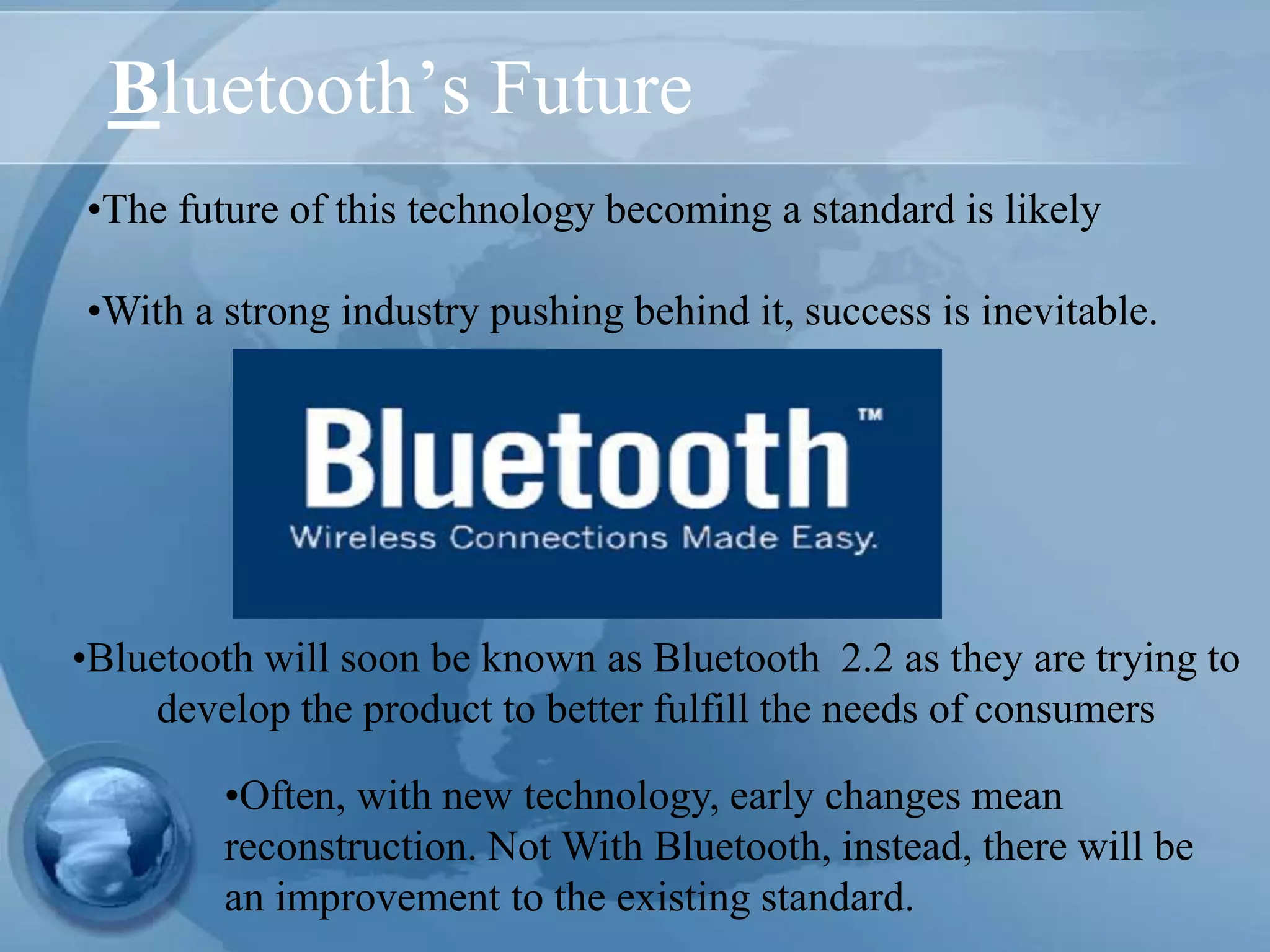 Bluetooth’s Future
•The future of this technology becoming a standard is likely
•With a strong industry pushing behind it, success is inevitable.
•Often, with new technology, early changes mean
reconstruction. Not With Bluetooth, instead, there will be
an improvement to the existing standard.
•Bluetooth will soon be known as Bluetooth 2.2 as they are trying to
develop the product to better fulfill the needs of consumers
 