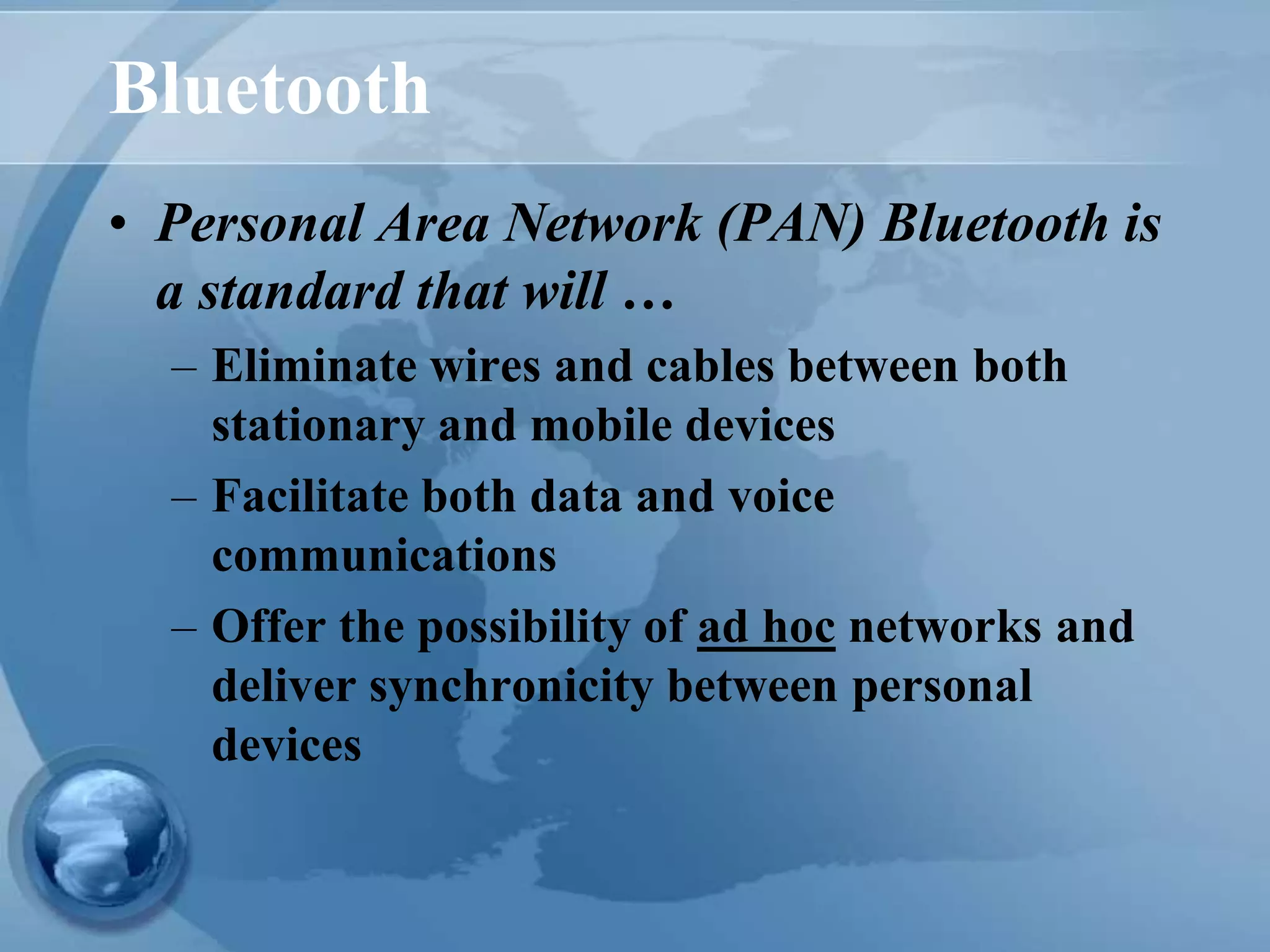 Bluetooth
• Personal Area Network (PAN) Bluetooth is
a standard that will …
– Eliminate wires and cables between both
stationary and mobile devices
– Facilitate both data and voice
communications
– Offer the possibility of ad hoc networks and
deliver synchronicity between personal
devices
 