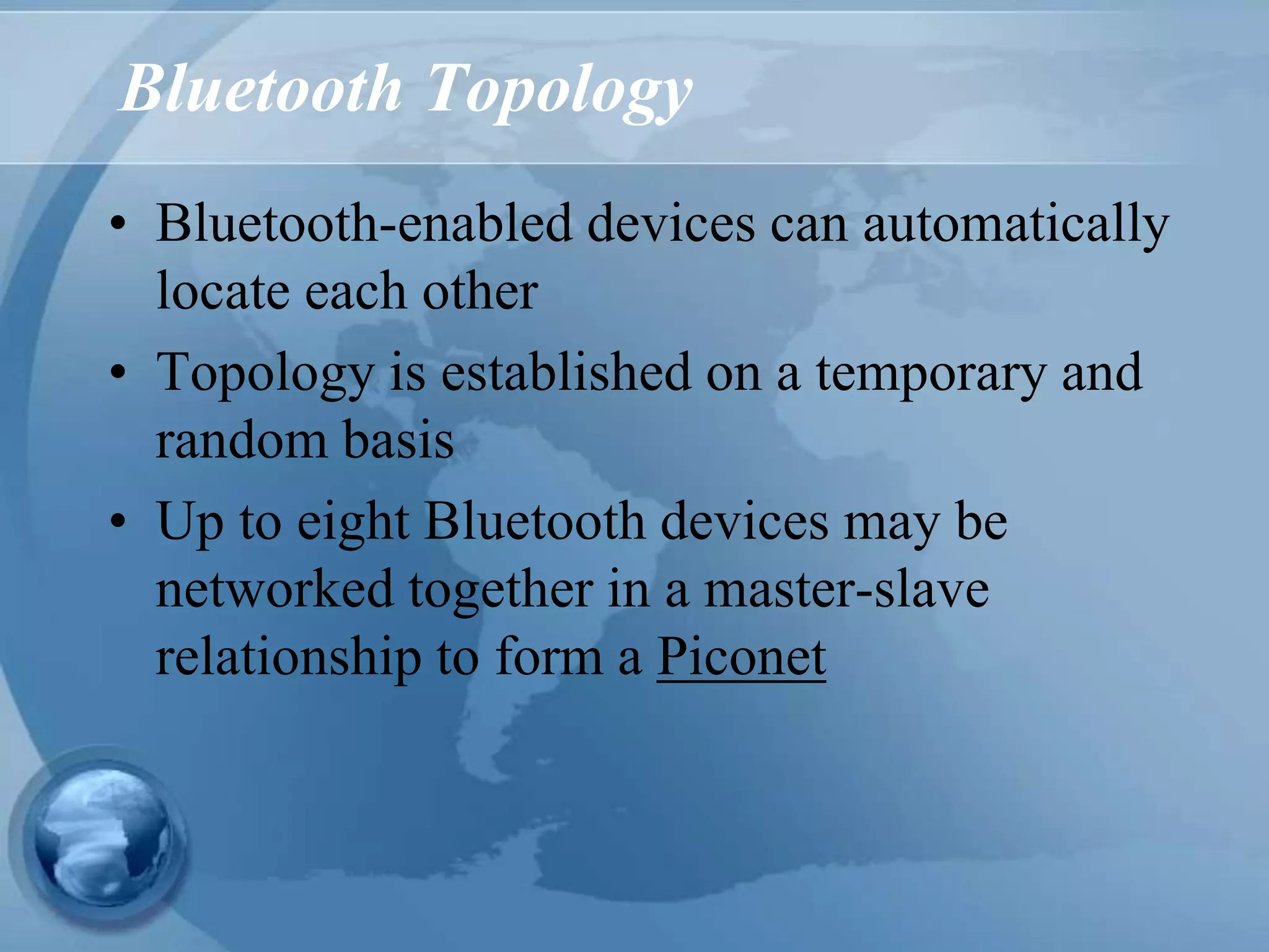 Bluetooth Topology
• Bluetooth-enabled devices can automatically
locate each other
• Topology is established on a temporary and
random basis
• Up to eight Bluetooth devices may be
networked together in a master-slave
relationship to form a Piconet
 
