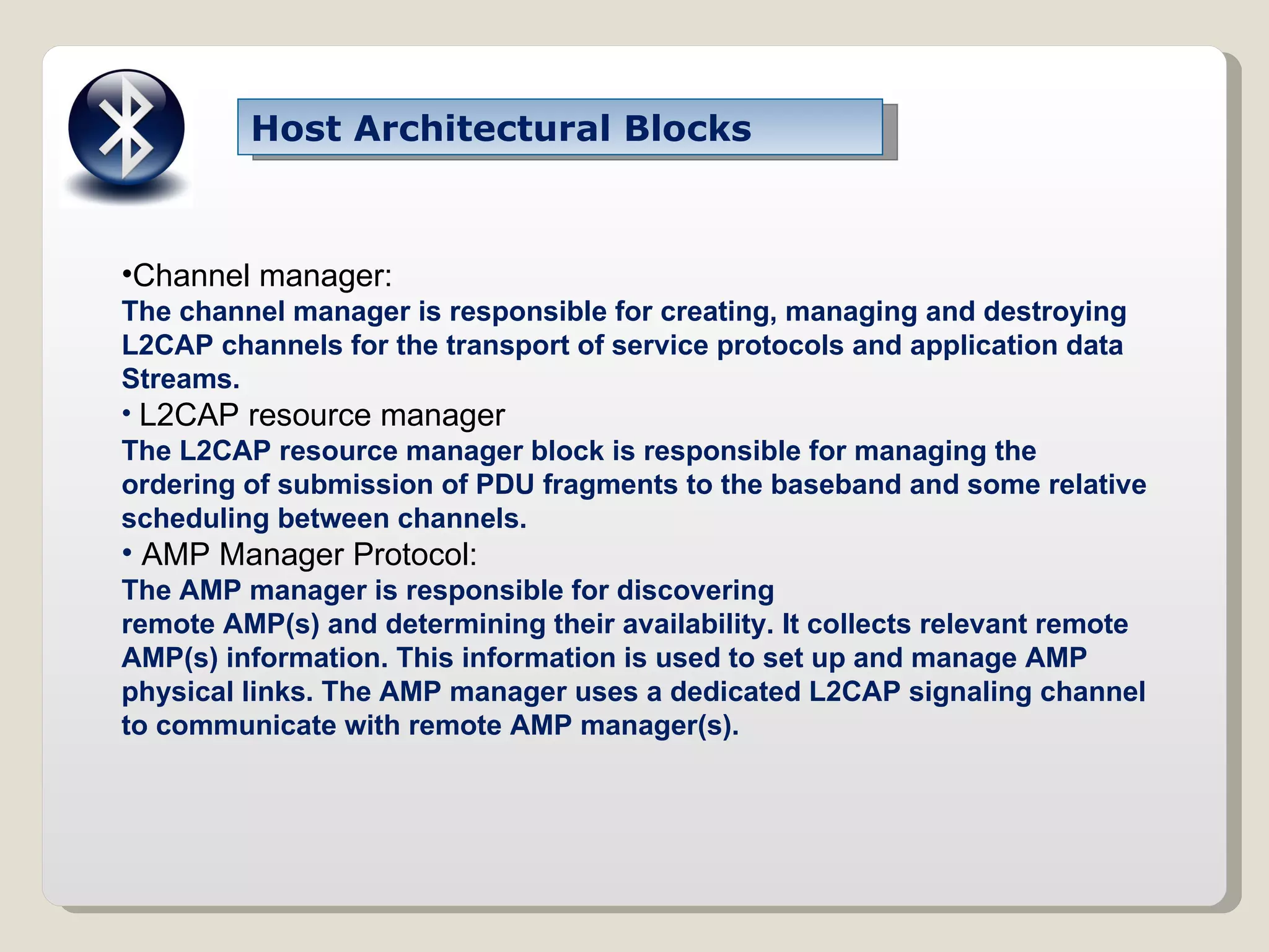Host Architectural Blocks Channel manager: The channel manager is responsible for creating, managing and destroying L2CAP channels for the transport of service protocols and application data Streams. L2CAP resource manager The L2CAP resource manager block is responsible for managing the ordering of submission of PDU fragments to the baseband and some relative scheduling between channels. AMP Manager Protocol: The AMP manager is responsible for discovering remote AMP(s) and determining their availability. It collects relevant remote AMP(s) information. This information is used to set up and manage AMP physical links. The AMP manager uses a dedicated L2CAP signaling channel to communicate with remote AMP manager(s). 