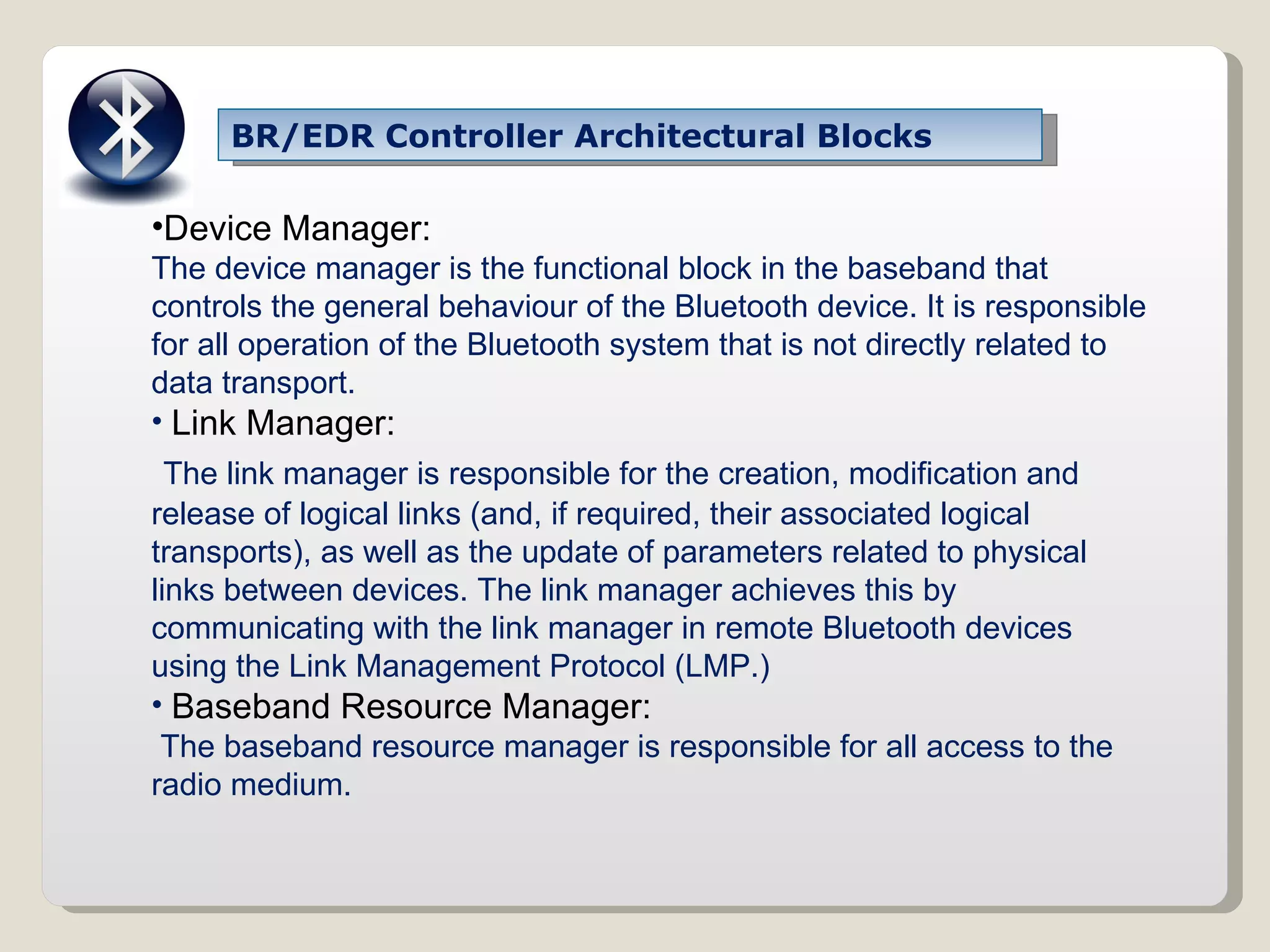 BR/EDR Controller Architectural Blocks Device Manager: The device manager is the functional block in the baseband that controls the general behaviour of the Bluetooth device.   It is responsible for all operation of the Bluetooth system that is not directly related to data transport. Link Manager: The link manager is responsible for the creation, modification and release of logical links (and, if required, their associated logical transports), as well as the update of parameters related to physical links between devices. The link manager achieves this by communicating with the link manager in remote Bluetooth devices using the Link Management Protocol (LMP.) Baseband Resource Manager: The baseband resource manager is responsible for all access to the radio medium. 