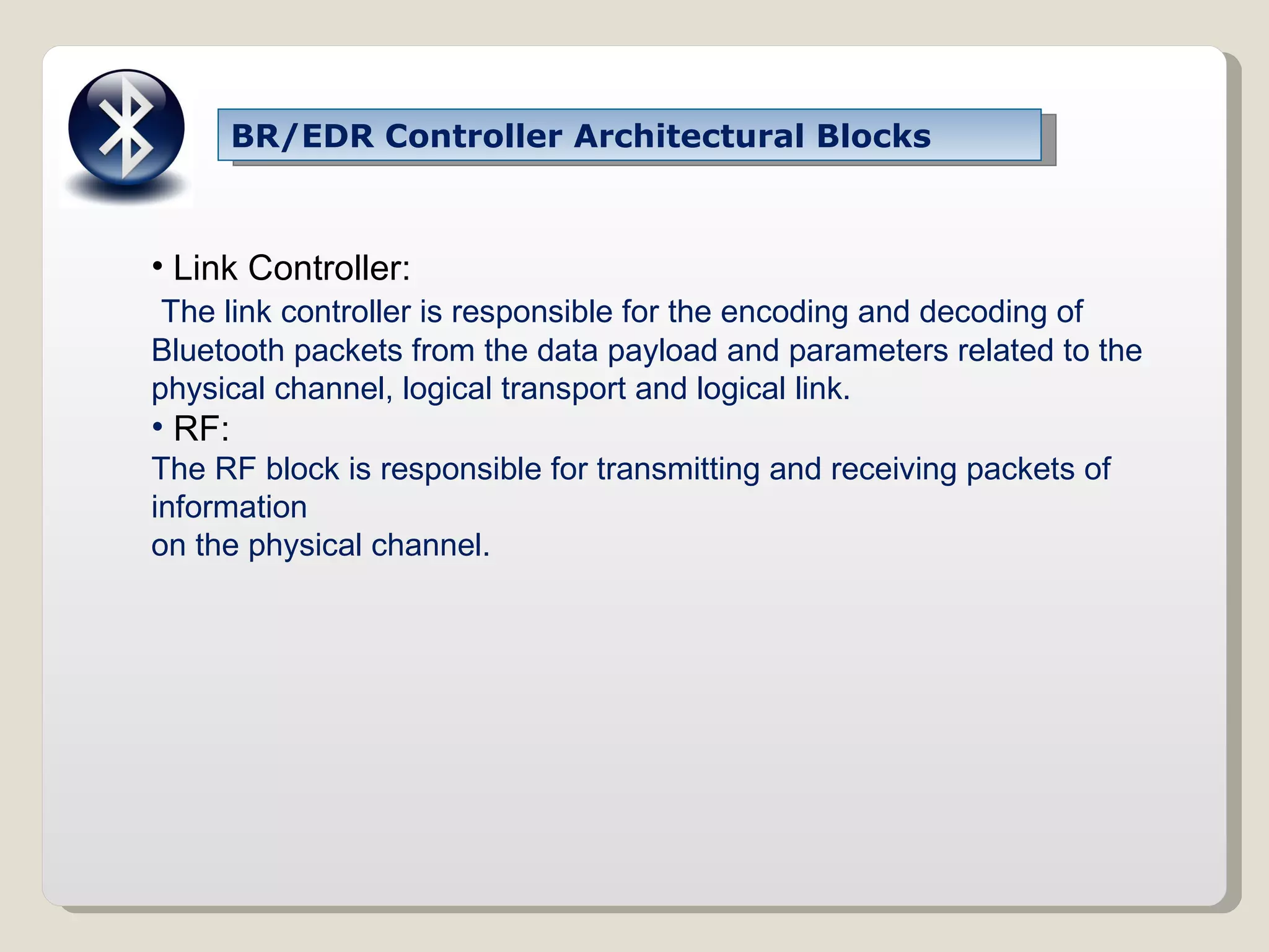 BR/EDR Controller Architectural Blocks Link Controller: The link controller is responsible for the encoding and decoding of Bluetooth packets from the data payload and parameters related to the physical channel, logical transport and logical link. RF: The RF block is responsible for transmitting and receiving packets of information on the physical channel. 